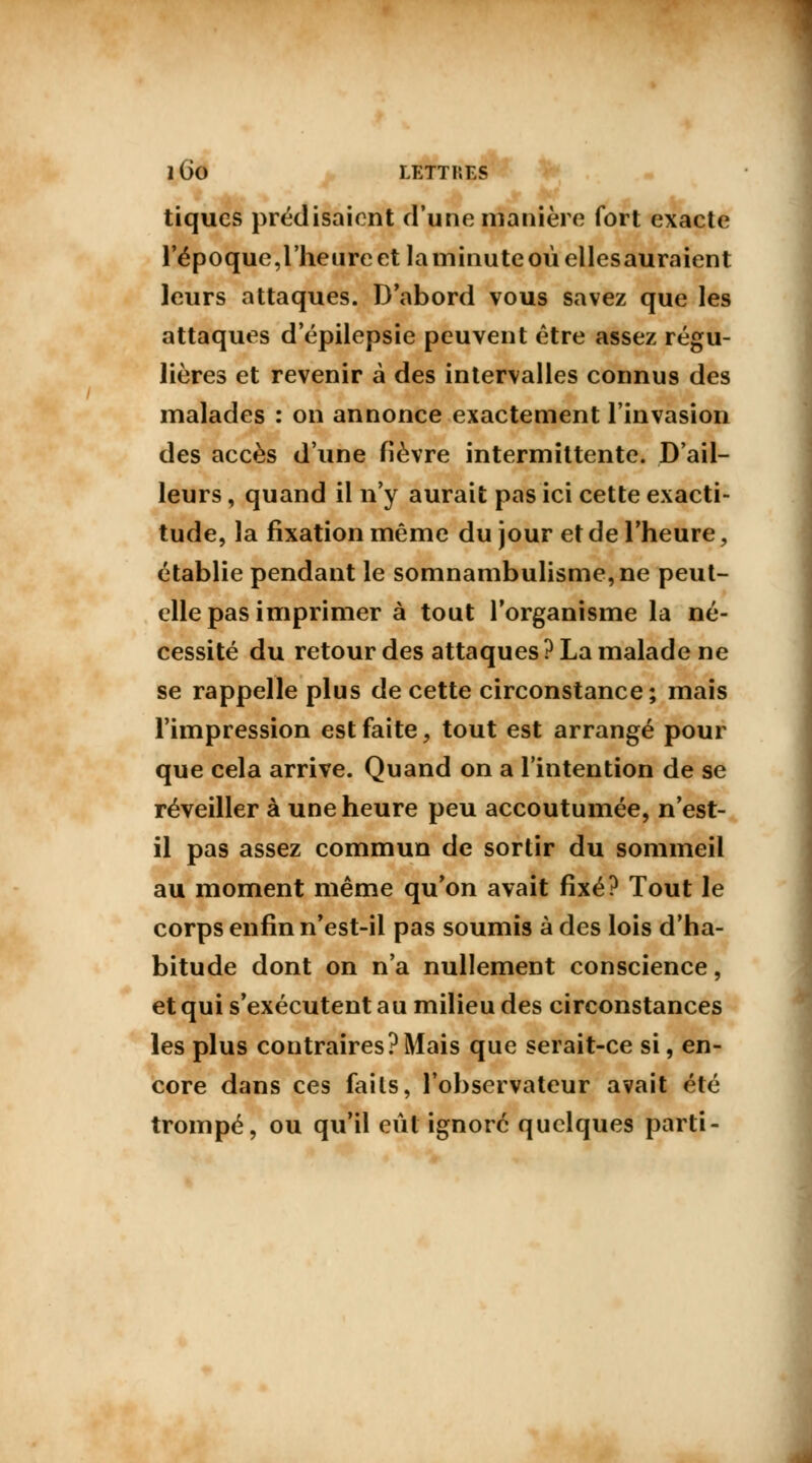 tiques prédisaient d'une manière fort exacte l'époque,l'heure et la minute où ellesauraient leurs attaques. D'abord vous savez que les attaques d'épilepsie peuvent être assez régu- lières et revenir à des intervalles connus des malades : on annonce exactement l'invasion des accès d'une fièvre intermittente. D'ail- leurs , quand il n'y aurait pas ici cette exacti- tude, la fixation même du jour et de l'heure, établie pendant le somnambulisme, ne peut- elle pas imprimer à tout l'organisme la né- cessité du retour des attaques ? La malade ne se rappelle plus de cette circonstance; mais l'impression est faite, tout est arrangé pour que cela arrive. Quand on a l'intention de se réveiller à une heure peu accoutumée, n'est- il pas assez commun de sortir du sommeil au moment même qu'on avait fixé? Tout le corps enfin n'est-il pas soumis à des lois d'ha- bitude dont on n'a nullement conscience, et qui s'exécutent au milieu des circonstances les plus contraires?Mais que serait-ce si, en- core dans ces faits, l'observateur avait été trompé, ou qu'il eût ignoré quelques parti-