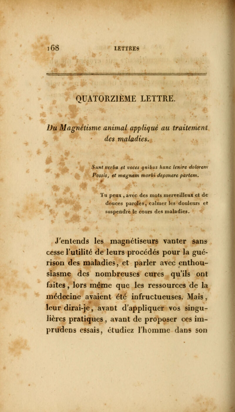 QUATORZIÈME LETTRE. Du Magnétisme animal appliqué au traitement des maladies. Sunt verba et voces quibus hune lenire dolorert* Possis, et magnam morbi deponerc partem. ♦ A 4fc mi^k ; 4 Tu peux , avec des mots merveilleux et de douces paroles, calmer les douleurs et suspendre le cours des maladies. J'entends les magnétiseurs vanter sans cesse l'utilité de leurs procédés pour la gué- rison des maladies, et parler avec enthou- siasme des nombreuses cures qu'ils ont faites, lors même que les ressources de la médecine avaient été infructueuses. Mais, leur dirai-je, avant d'appliquer vos singu- lières pratiques , avant de proposer ces im- prudens essais, étudiez l'homme dans son