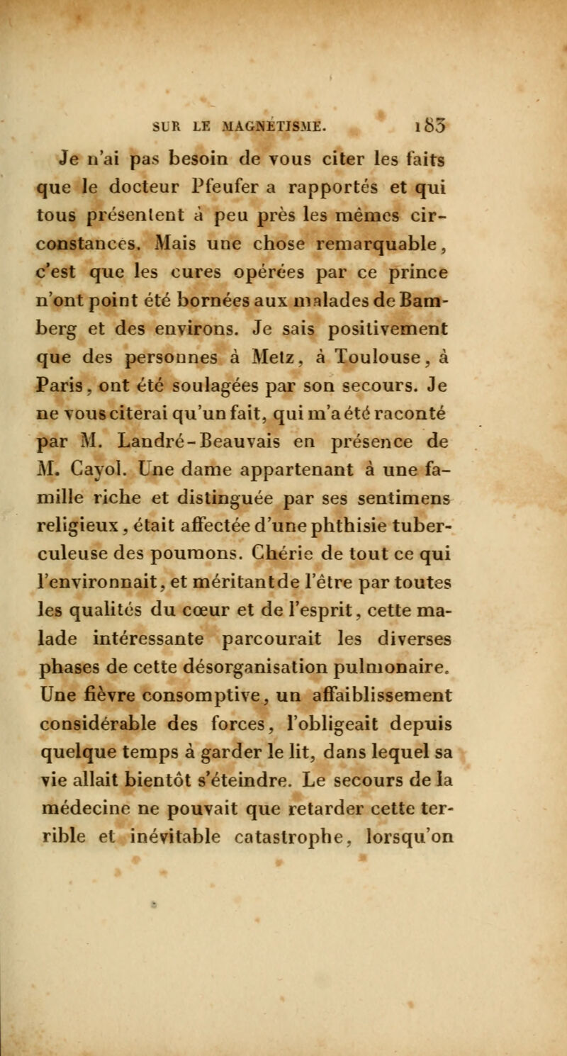 Je n'ai pas besoin de vous citer les faits que le docteur Pfeufer a rapportés et qui tous présentent à peu près les mêmes cir- constances. Mais une chose remarquable, c'est que les cures opérées par ce prince n'ont point été bornées aux malades de Bam- berg et des environs. Je sais positivement que des personnes à Metz, à Toulouse, à Paris, ont été soulagées par son secours. Je ne vous citerai qu'un fait, qui m'a été raconté par M. Landré-Beauvais en présence de M. Cayol. Une dame appartenant à une fa- mille riche et distinguée par ses sentimens religieux, était affectée d'une phthisie tuber- culeuse des poumons. Chérie de tout ce qui l'environnait, et méritantde l'être par toutes les qualités du cœur et de l'esprit, cette ma- lade intéressante parcourait les diverses phases de cette désorganisation pulmonaire. Une fièvre consomptive, un affaiblissement considérable des forces, l'obligeait depuis quelque temps à garder le lit, dans lequel sa vie allait bientôt s'éteindre. Le secours de la médecine ne pouvait que retarder cette ter- rible et inévitable catastrophe, lorsqu'on