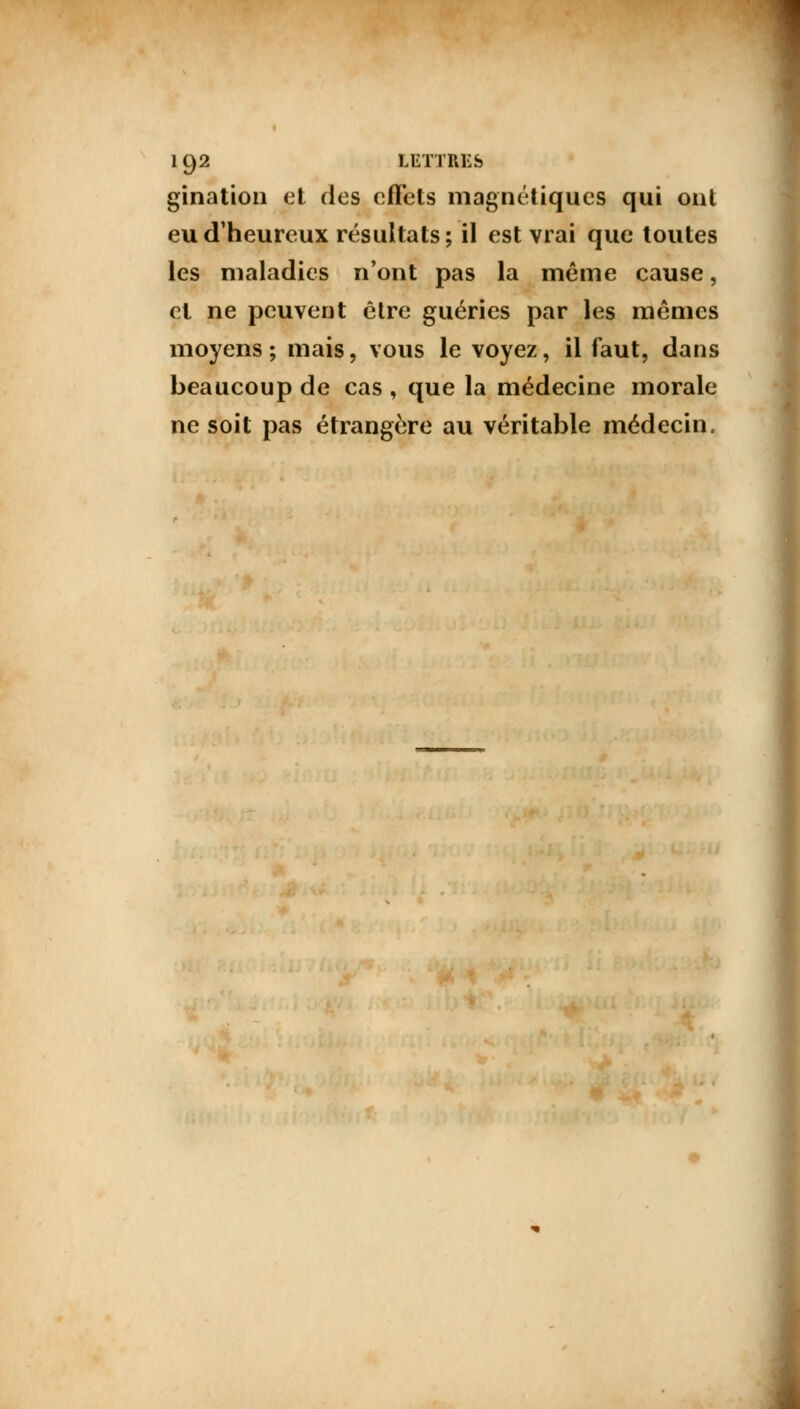 gination et des effets magnétiques qui ont eu d'heureux résultats; il est vrai que toutes les maladies n'ont pas la même cause, et ne peuvent être guéries par les mêmes moyens; mais, vous le voyez, il faut, dans beaucoup de cas , que la médecine morale ne soit pas étrangère au véritable médecin.