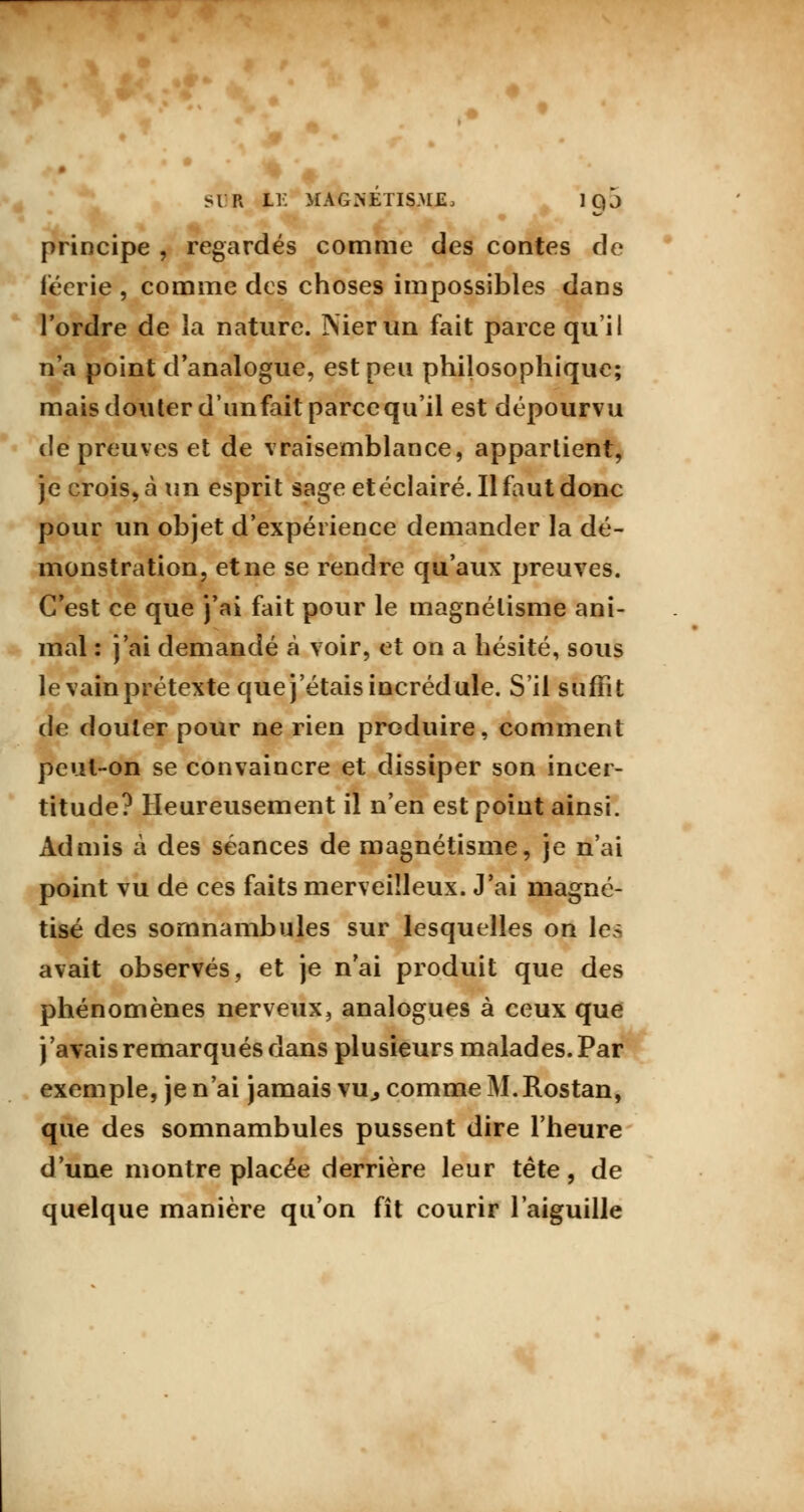 principe , regardés comme des contes de féerie , comme des choses impossibles dans l'ordre de la nature. ÎNierun fait parce qu'il n'a point d'analogue, est peu philosophique; mais douter d'unfaitparcequ'il est dépourvu de preuves et de vraisemblance, appartient, je crois, à un esprit sage et éclairé. Il faut donc pour un objet d'expérience demander la dé- monstration, et ne se rendre qu'aux preuves. C'est ce que j'ai fait pour le magnétisme ani- mal : j'ai demandé à voir, et on a hésité, sous le vain prétexte que j'étais incrédule. S'il suffit de douter pour ne rien produire, comment peut-on se convaincre et dissiper son incer- titude? Heureusement il n'en est point ainsi. Admis à des séances de magnétisme, je n'ai point vu de ces faits merveilleux. J'ai magné- tisé des somnambules sur lesquelles on les avait observés, et je n'ai produit que des phénomènes nerveux, analogues à ceux que j'avais remarqués dans plusieurs malades. Par exemple, je n'ai jamais vu,, comme M.Rostan, que des somnambules pussent dire l'heure d'une montre placée derrière leur tête, de quelque manière qu'on fît courir l'aiguille