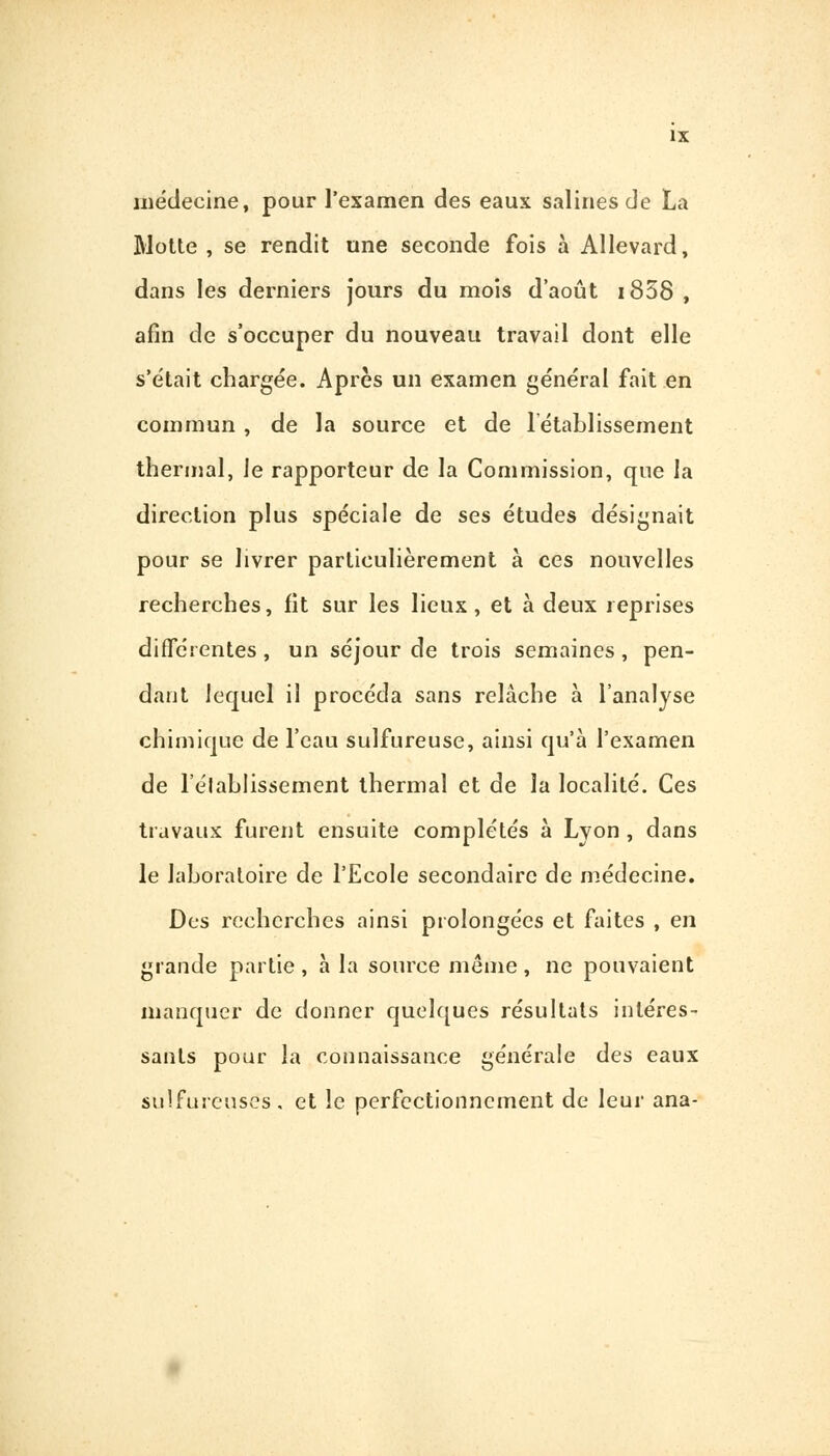 IX médecine, pour l'examen des eaux salines de La Motte, se rendit une seconde fois à Allevard, dans les derniers jours du mois d'août i858 , afin de s'occuper du nouveau travail dont elle s'était chargée. Après un examen général fait en commun , de la source et de rétablissement thermal, Je rapporteur de la Commission, que la direction plus spéciale de ses études désignait pour se livrer particulièrement à ces nouvelles recherches, fit sur les lieux , et à deux reprises différentes, un séjour de trois semaines, pen- dant lequel il procéda sans relâche à l'analyse chimique de l'eau sulfureuse, ainsi qu'à l'examen de l'établissement thermal et de la localité. Ces travaux fuient ensuite complétés à Lvon , dans le laboratoire de l'Ecole secondaire de médecine. Des recherches ainsi prolongées et faites , en grande partie , à la source même , ne pouvaient manquer de donner quelques résultats intéres- sants pour la connaissance générale des eaux sulfureuses, et le perfectionnement de leur ana-