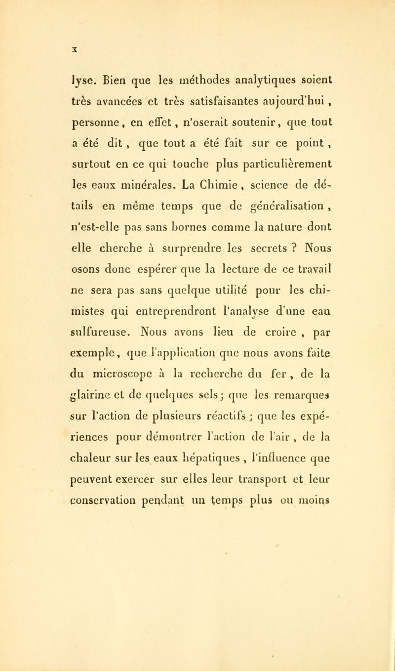 lyse. Bien que les méthodes analytiques soient très avancées et très satisfaisantes aujourd'hui , personne, en effet, n'oserait soutenir, que tout a été dit , que tout a été fait sur ce point , surtout en ce qui touche plus particulièrement les eaux minérales. La Chimie , science de dé- tails en même temps que de généralisation , n'est-elle pas sans bornes comme la nature dont elle cherche à surprendre les secrets ? Nous osons donc espérer que la lecture de ce travail ne sera pas sans quelque utililé pour les chi- mistes qui entreprendront l'analyse dune eau sulfureuse. Nous avons lieu de croire , par exemple, que l'application que nous avons faite du microscope à la recherche du fer, de la glairine et de quelques sels; que les remarques sur l'action de plusieurs réactifs ; que les expé- riences pour démontrer l'action de l'air , de la chaleur sur les eaux hépatiques , l'influence que peuvent exercer sur elles leur transport et leur conservation pendant un temps plus ou moins