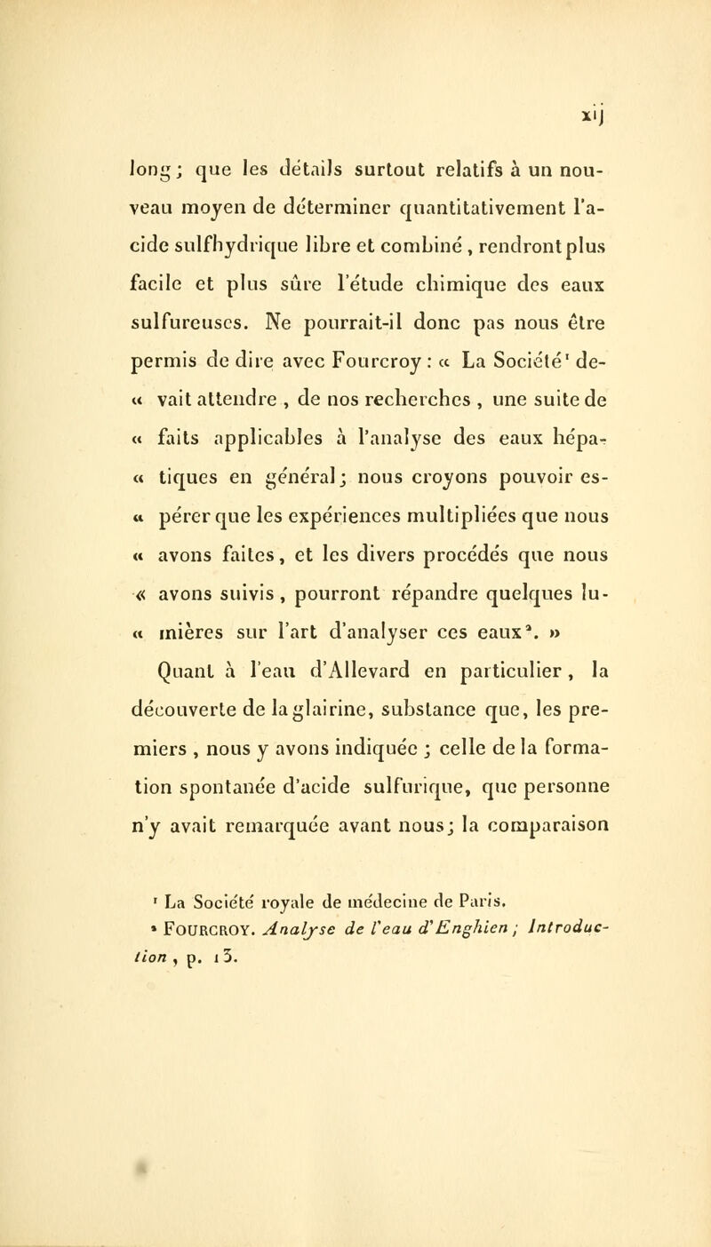 XII long; que les détails surtout relatifs à un nou- veau moyen de déterminer quantitativement l'a- cide sulfhydrique libre et combiné , rendront plus facile et plus sûre l'étude chimique des eaux sulfureuses. Ne pourrait-il donc pas nous être permis de dire avec Fourcroy : « La Société1 de- « vait attendre , de nos recherches , une suite de « faits applicables à l'analyse des eaux hépa-r « tiques en général; nous croyons pouvoir es- « pérer que les expériences multipliées que nous « avons faites, et les divers procédés que nous « avons suivis, pourront répandre quelques lu- it inières sur l'art d'analyser ces eauxa. » Quant à l'eau d'Allevard en particulier, la découverte de laglairine, substance que, les pre- miers , nous y avons indiquée ; celle de la forma- tion spontanée d'acide sulfurique, que personne n'y avait remarquée avant nous; la comparaison 1 La Société royale de médecine de Paris, » Fourcroy. Analyse de Veau d'Englue n ; Introduc- tion , p. 13.