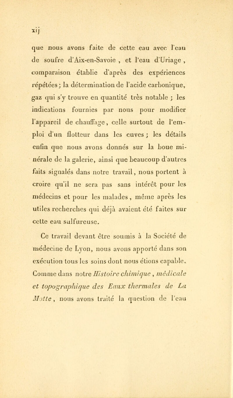 X! que nous avons faite de cette eau avec l'eau de soufre d'Aix-en-Savoie , et l'eau d'Uriage , comparaison établie d'après des expériences répétées; la détermination de l'acide carbonique, gaz qui s'y trouve en quantité très notable j les indications fournies par nous pour modifier l'appareil de chauffage, celle surtout de l'em- ploi d'un flotteur dans les cuves ; les détails enfin que nous avons donnés sur la boue mi- nérale de la galerie, ainsi que beaucoup d'autres faits signalés dans notre travail, nous portent à croire qu'il ne sera pas sans intérêt pour les médecins et pour les malades , même après les utiles recherches qui déjà avaient été faites sur cette eau sulfureuse. Ce travail devant être soumis à la Société de médecine de Lyon, nous avons apporté dans son exécution tous les soins dont nous étions capable. Comme dans notre Histoire chimique , médicale et topographique des Eaux thermales de La Motte, nous avons traité la question de l'eau