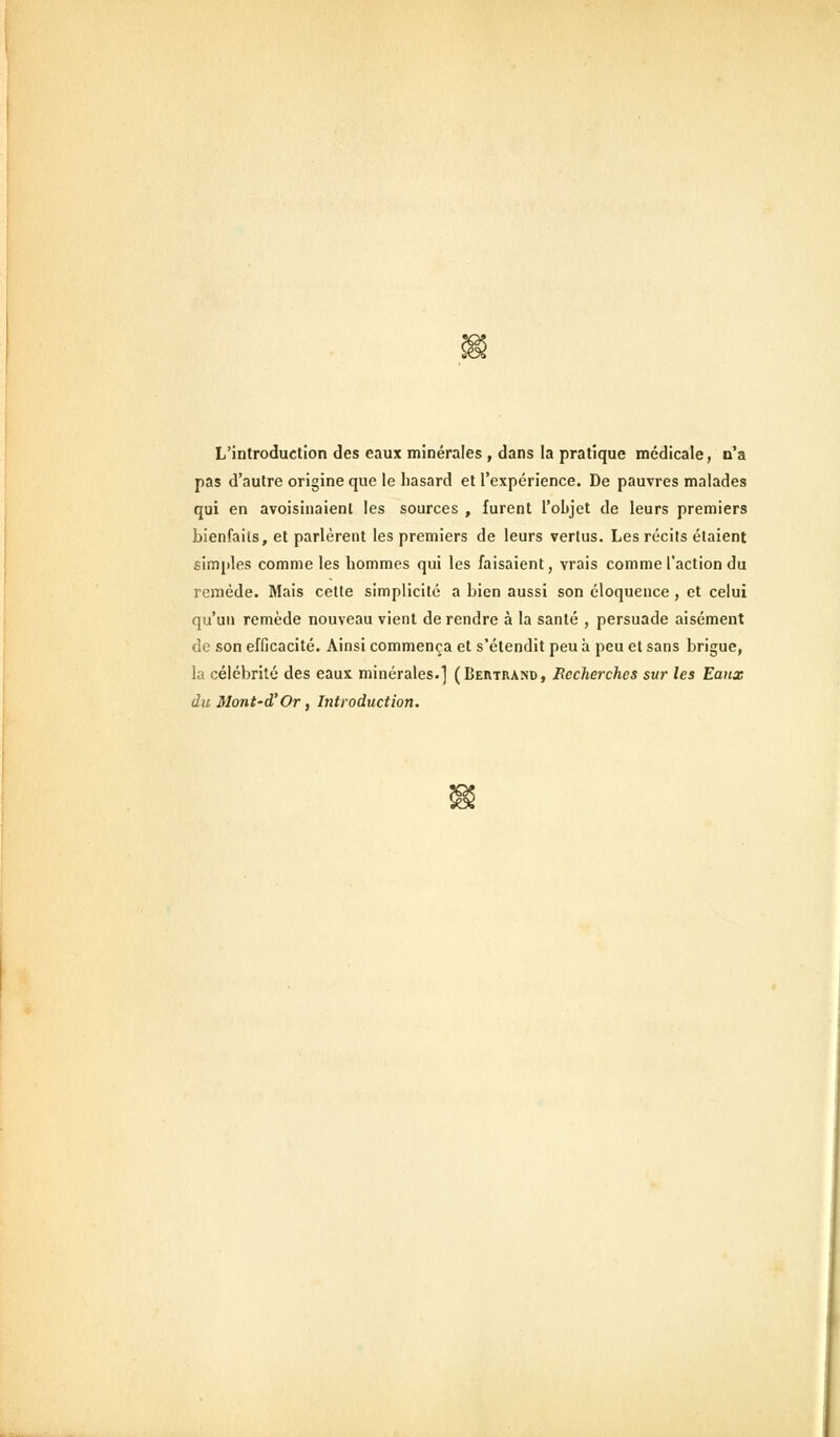 L'introduction des eaux minérales , dans la pratique médicale, n'a pas d'autre origine que le hasard et l'expérience. De pauvres malades qui en avoisinaienl les sources , furent l'objet de leurs premiers bienfaits, et parlèrent les premiers de leurs vertus. Les récits étaient simples comme les hommes qui les faisaient, vrais comme l'action du remède. Mais cette simplicité a bien aussi son éloquence, et celui qu'un remède nouveau vient de rendre à la santé , persuade aisément de son efficacité. Ainsi commença et s'étendit peu à peu et sans brigue, la célébrité des eaux minérales.] (Beiitrand, Recherches sur les Eaux duMont-d'Or, Introduction.