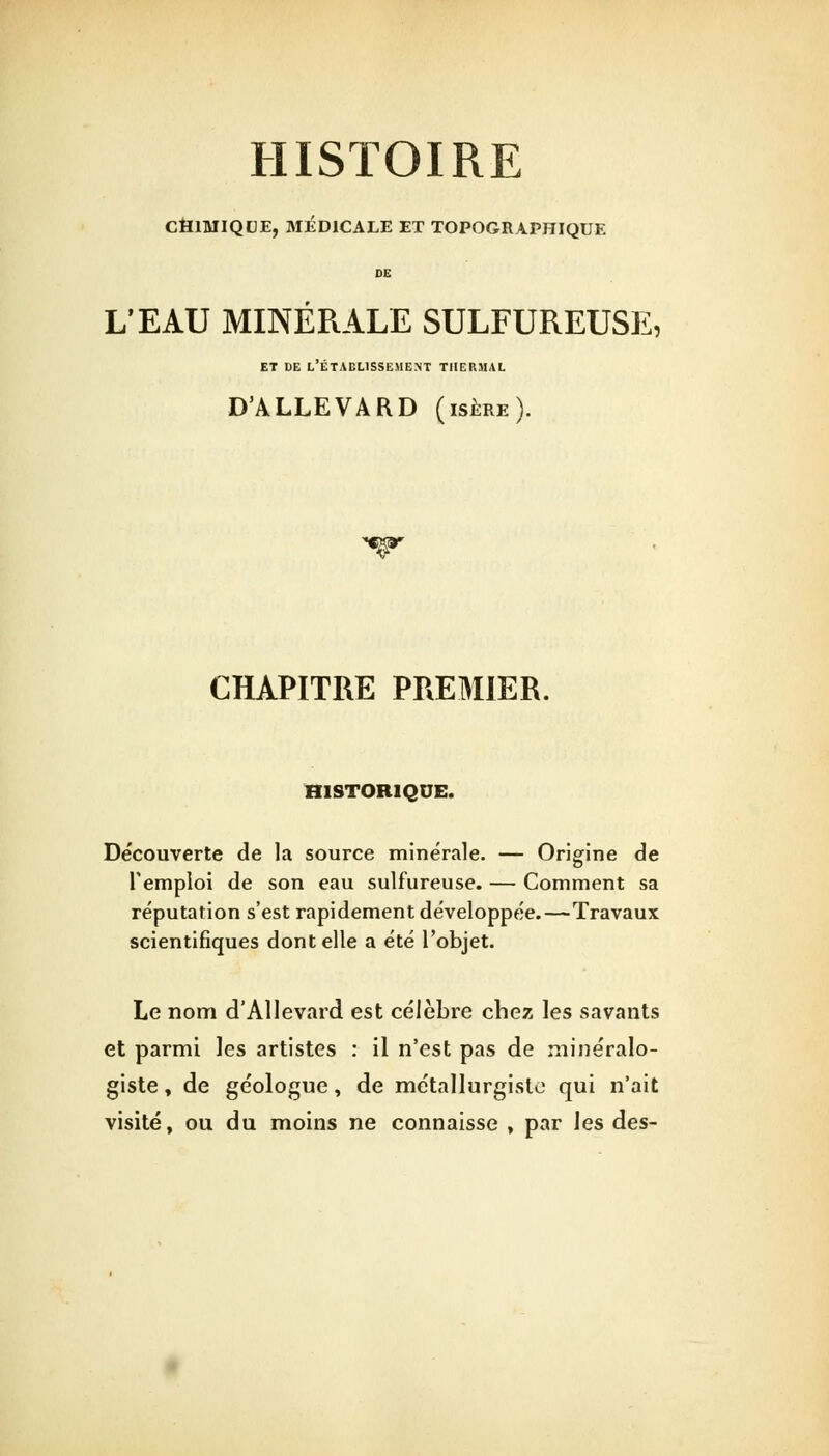 HISTOIRE CHIMIQUE, MÉDICALE ET TOPOGRAPHIQUE DE L'EAU MINÉRALE SULFUREUSE, et de l'établissement thermal D'ALLEVARD (isère). CHAPITRE PREMIER. HISTORIQUE. Découverte de la source minérale. — Origine de l'emploi de son eau sulfureuse. — Comment sa réputation s'est rapidement développée.—Travaux scientifiques dont elle a été l'objet. Le nom d'AHevard est célèbre chez les savants et parmi les artistes : il n'est pas de minéralo- giste , de géologue, de métallurgiste qui n'ait visité, ou du moins ne connaisse , par les des-