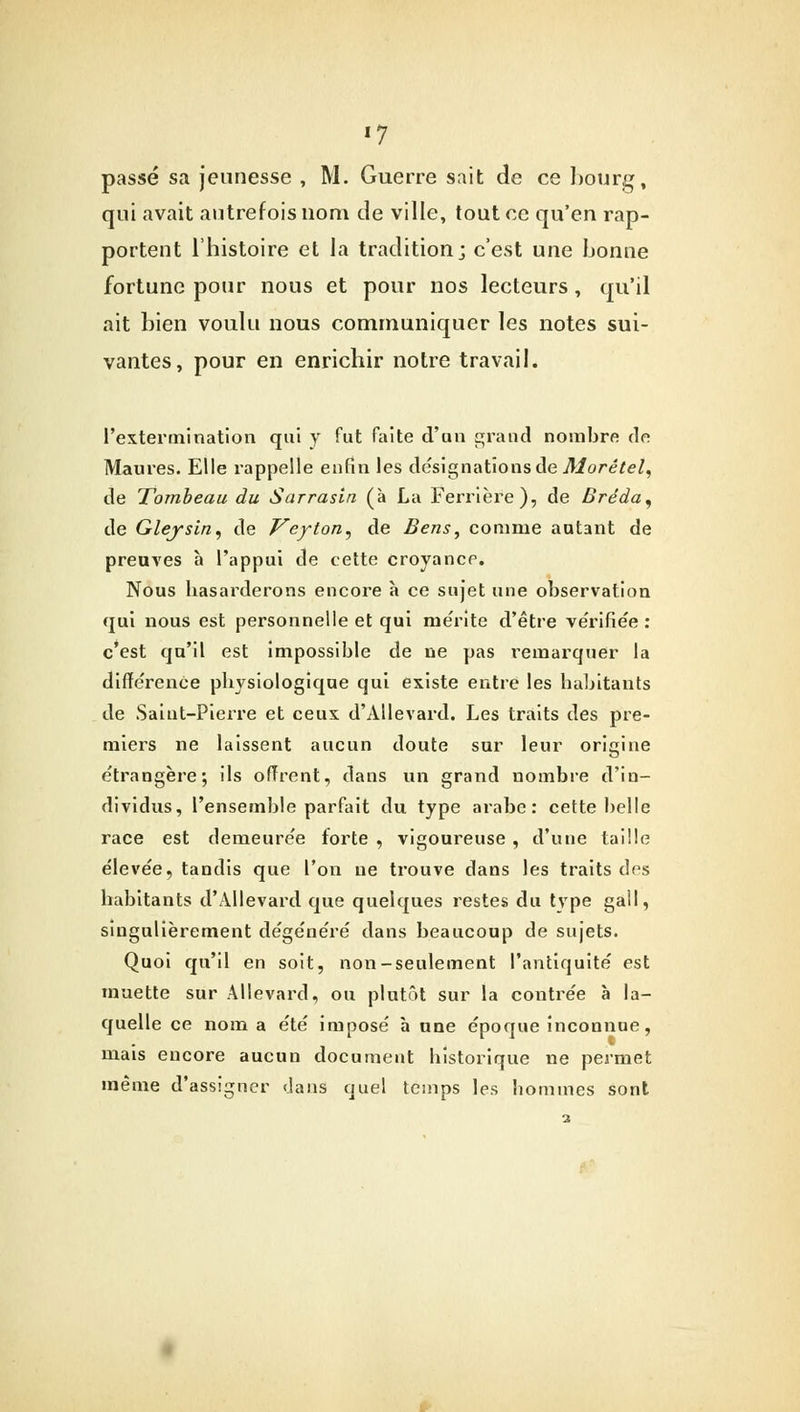 passé sa jeunesse , M. Guerre sait de ce bourg, qui avait autrefois nom de ville, tout ce qu'en rap- portent l'histoire et la tradition; c'est une bonne fortune pour nous et pour nos lecteurs , qu'il ait bien voulu nous communiquer les notes sui- vantes, pour en enrichir notre travail. l'extermination qui y fut faite d'un grand nombre de Maures. Elle rappelle enfin les désignations de Morétel, de Tombeau du Sarrasin (à La Ferrière), de Bréda^ de Gleysïn, de Veyton^ de Sens, comme autant de preuves h l'appui de cette croyance. Nous hasarderons encore à ce sujet une observation qui nous est personnelle et qui mérite d'être ve'rifiée : c'est qu'il est impossible de ne pas remarquer la différence physiologique qui existe entre les habitants de Saint-Pierre et ceux d'Allevard. Les traits des pre- miers ne laissent aucun doute sur leur origine étrangère; ils offrent, dans un grand nombre d'in- dividus, l'ensemble parfait du type arabe: cette belle race est demeurée forte , vigoureuse , d'une taille élevée, tandis que l'on ne trouve dans les traits des habitants d'Allevard que quelques restes du tvpe gall, singulièrement dégénéré dans beaucoup de sujets. Quoi qu'il en soit, non-seulement l'antiquité est muette sur Allevard, ou plutôt sur la contrée à la- quelle ce nom a été imposé à une époque inconnue, mais encore aucun document historique ne permet même d'assigner dans quel temps les bommes sont