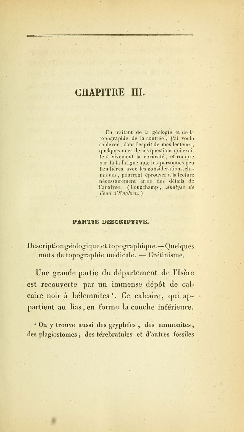 CHAPITRE III. En traitant de la géologie et de la topographie de la contrée , j'ai voulu soulever , dans l'esprit de mes lecteurs , quelques-unes de ces questions qui exci- tent vivement la curiosité , et rompre par là la fatigue que les personnes peu familières avec les considérations.chi- miques , pourront éprouver à la lecture nécessairement aride des détails de l'analyse. (Longchamp, Jnalyse .de Veau d'Enghien. ) PARTIE DESCRIPTIVE. Description géologique et topographique.—Quelques mots de topographie médicale. — Crétinisme. Une grande partie du département de l'Isère est recouverte par un immense dépôt de cal- caire noir à bélemnites1. Ce calcaire, qui ap- partient au lias , en forme la couche inférieure. 1 On y trouve aussi des gryphe'es , des ammonites, des plagiostonies, des te'rebratules et d'autres fossiles