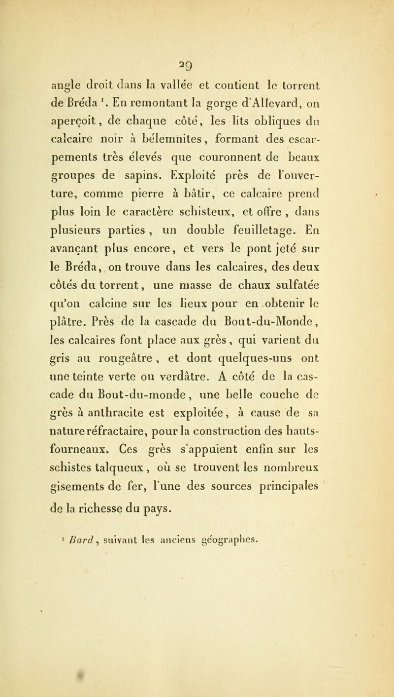 angle droit clans la vallée et contient le torrent de Bréda '. En remontant la gorge d'Allevard, on aperçoit, de chaque côté, les lits obliques du calcaire noir à bélemnites, formant des escar- pements très élevés que couronnent de beaux groupes de sapins. Exploité près de l'ouver- ture, comme pierre à bâtir, ce calcaire prend plus loin le caractère schisteux, et offre , dans plusieurs parties , un double feuilletage. En avançant plus encore, et vers le pont jeté sur le Bréda, on trouve dans les calcaires, des deux côtés du torrent, une masse de chaux sulfatée qu'on calcine sur les lieux pour en obtenir le plâtre. Près de la cascade du Bout-du-Monde, les calcaires font place aux grès, qui varient du gris au rougeâtre , et dont quelques-uns ont une teinte verte ou verdâtre. A côté de la cas- cade du Bout-du-monde, une belle couche de grès à anthracite est exploitée, à cause de sa nature réfractaire, pour la construction des hauts- fourneaux. Ces grès s'appuient enfin sur les schistes talqueux, où se trouvent les nombreux gisements de fer, l'une des sources principales de la richesse du pays. 1 Bard, suivant les anciens ge'ographes.