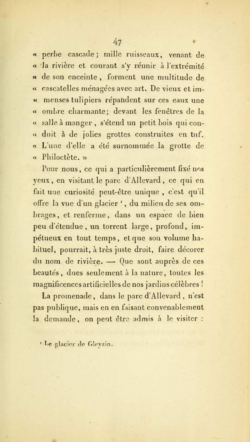 « perbe cascade; mille ruisseaux, venant de « Ja rivière et courant s'y réunir à l'extrémité « de son enceinte , forment une multitude de « cascatelles ménagées avec art. De vieux et im- « menses tulipiers répandent sur ces eaux une « ombre charmante; devant les fenêtres de la « salle à manger , s'étend un petit bois qui con- te duit à de jolies grottes construites en tuf. « L'une d'elle a été surnommée la grotte de « Philoctète. » Pour nous, ce qui a particulièrement fixé nos yeux, en visitant le parc d'Allevard, ce qui en fait une curiosité peut-être unique , c'est qu'il offre la vue d'un glacier x, du milieu de ses om- brages , et renferme, dans un espace de bien peu d'étendue, un torrent large, profond, im- pétueux en tout temps, et que son volume ha- bituel, pourrait, à très juste droit, faire décorer du nom de rivière. — Que sont auprès de ces beautés, dues seulement à la nature, toutes les magnificences artificielles de nos jardins célèbres ! La promenade, dans le parc d'Allevard , n'est pas publique, mais en en faisant convenablement la demande, on peut être admis à le visiter : ' Le placier de Gleyzin.