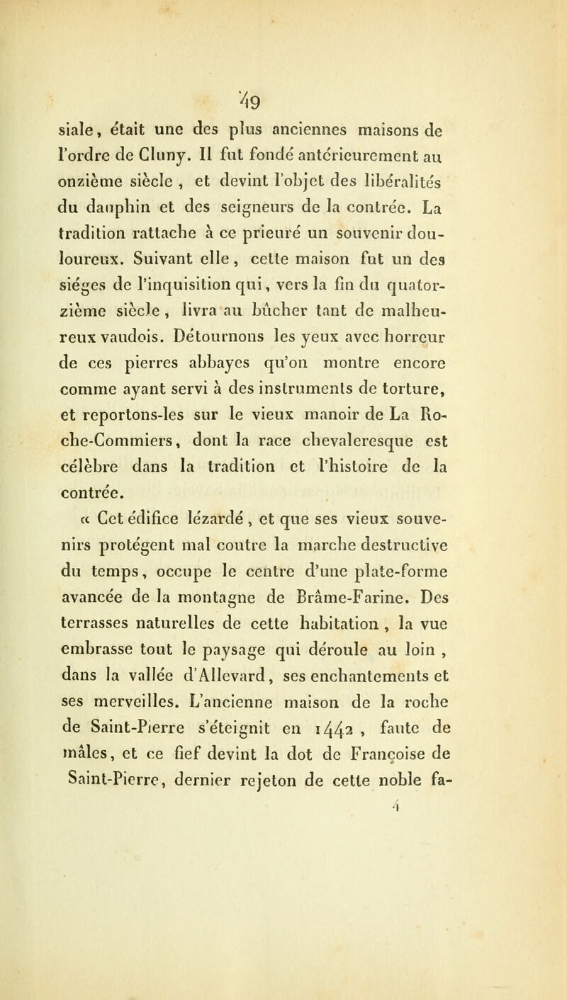 siale, était une des plus anciennes maisons de l'ordre de Cluny. Il fut fonde antérieurement au onzième siècle , et devint l'objet des libéralités du dauphin et des seigneurs de la contrée. La tradition rattache à ce prieuré un souvenir dou- loureux. Suivant elle, cette maison fut un des sièges de l'inquisition qui, vers la fin du quator- zième siècle , livra au bûcher tant de malheu- reux vaudois. Détournons les yeux avec horreur de ces pierres abbayes qu'on montre encore comme ayant servi à des instruments de torture, et reportons-les sur le vieux manoir de La Ro- che-Commiers, dont la race chevaleresque est célèbre dans la tradition et l'histoire de la contrée. ce Cet édifice lézardé , et que ses vieux souve- nirs protègent mal coutre la marche destructive du temps, occupe le centre d'une plate-forme avancée de la montagne de Brame-Farine. Des terrasses naturelles de cette habitation , la vue embrasse tout le paysage qui déroule au loin , dans la vallée d'AIlevard, ses enchantements et ses merveilles. L'ancienne maison de la roche de Saint-Pierre s'éteignit en i442 » fautG de mâles, et ce fief devint la dot de Françoise de Saint-Pierre, dernier rejeton de cette noble fa-