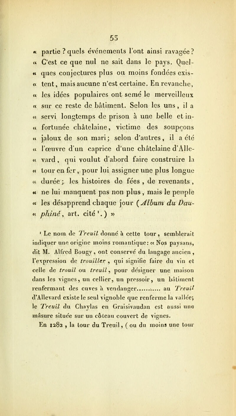 55 « partie ? quels événements l'ont ainsi ravagée? « C'est ce que nul ne sait dans le pays. Quel- « ques conjectures plus ou moins fondées exis- « tent, mais aucune n'est certaine. En revanche, « les idées populaires ont semé le merveilleux « sur ce reste de bâtiment. Selon les uns, il a « servi longtemps de prison à une belle et in- tt fortunée châtelaine, victime des soupçons « jaloux de son mari; selon d'autres, il a été « l'œuvre d'un caprice d'une châtelaine d'Alle- « vard , qui voulut d'abord faire construire la « tour en fer, pour lui assigner une plus longue a durée ; les histoires de fées , de revenants , m ne lui manquent pas non plus , mais le peuple « les désapprend chaque jour {Album du Dau- « pluné, art. cité.) » 1 Le nom de Treuil donné à cette tonr, semblerait indiquer une origine moins romantique: « Nos paysans, dit M. Alfred Bougy, ont conservé du langage ancien , l'expression de trouiller , qui signifie faire du vin et celle de trouil ou treuil, pour désigner une maisou dans les vignes, un cellier, un pressoir, un bâtiment renfermant des cuves h vendanger au Treuil d'Allevard existe le seul vignoble que renferme la vallée; le Treuil du Chaylas en Graisivaudan est aussi une masure située sur un coteau couvert de vignes. En 1282 , la tour du Treuil, ( ou du moins une tour