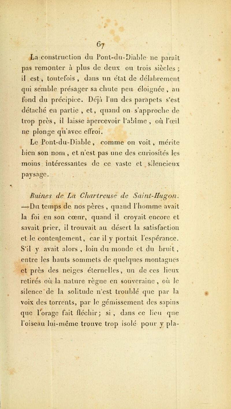 La construction du Pont-du-Diable ne paraît pas remonter à plus de deux ou trois siècles ; il est, toutefois, dans un e'tat de délabrement qui semble présager sa chute peu éloignée , au fond du précipice. Déjà l'un des parapets s'est détaché en partie , et, quand on s'approche de trop près, il laisse apercevoir l'abîme , où l'œil ne plonge qu'avec effroi. Le Pont-du-Diablc , comme on voit, mérite bien son nom , et n'est pas une des curiosités les moins intéressantes de ce vaste et silencieux avsaee. PaJ Ruines de La Chartreuse de Saint-Hugon. — Du temps de nos pères , quand l'homme avait la foi en son cœur, quand il croyait encore et savait prier, il trouvait au désert la satisfaction et le contentement, car il y portait l'espérance. S'il y avait alors , loin du monde et du bruit , entre les hauts sommets de quelques montagnes et près des neiges éternelles, un de ces lieux retirés où la nature règne en souveraine , où le silence de la solitude n'est troublé que par la voix des torrents, par le gémissement des sapins que l'orage fait fléchir; si , dans ce lieu que l'oiseau lui-même trouve trop isolé pour y pla-