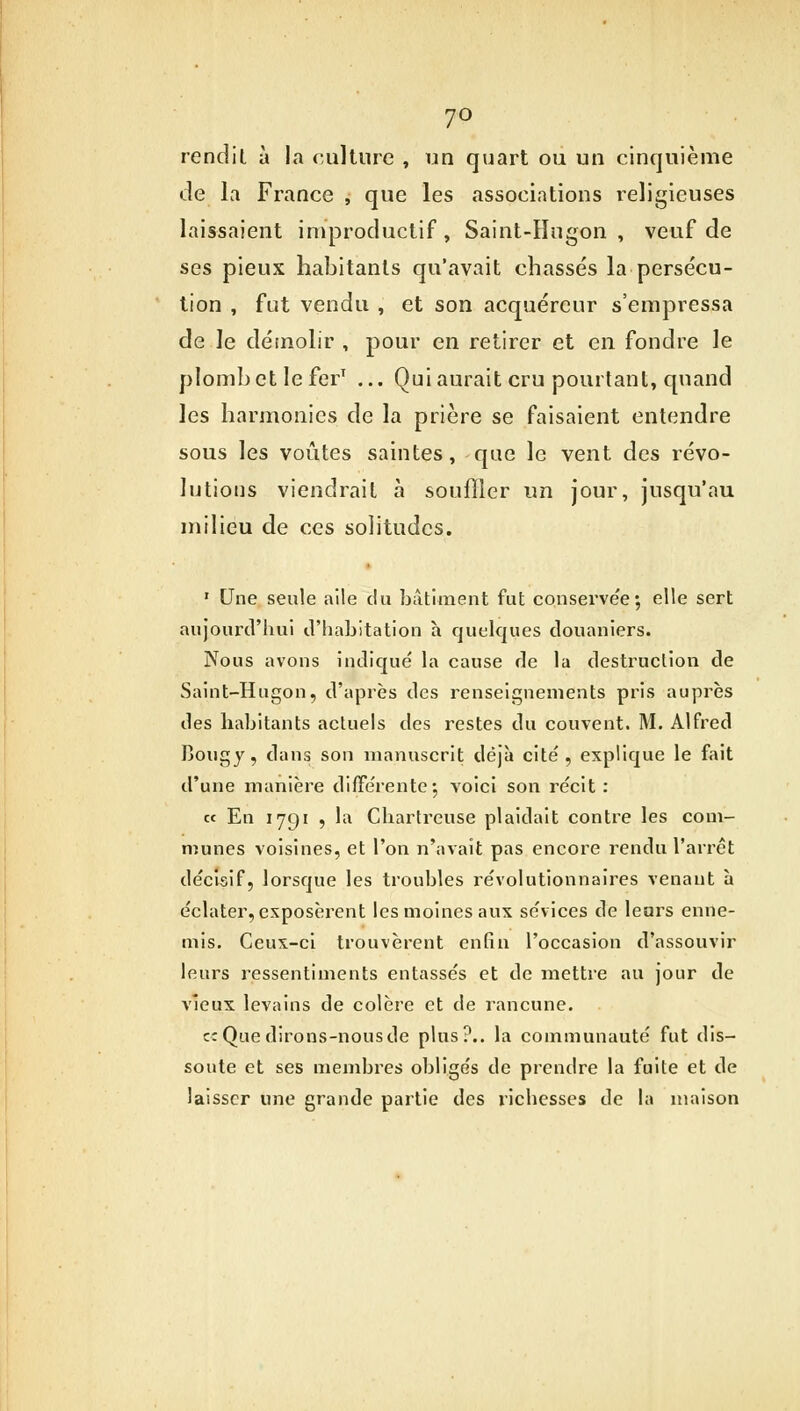 7° rendit à la culture , un quart ou un cinquième de la France , que les associations religieuses laissaient improductif, Saint-Hugon , veuf de ses pieux habitants qu'avait chassés la persécu- tion , fut vendu , et son acquéreur s'empressa de le démolir , pour en retirer et en fondre le plombet leferT ... Qui aurait cru pourtant, quand les harmonies de la prière se faisaient entendre sous les voûtes saintes, que le vent des révo- lutions viendrait à souffler un jour, jusqu'au milieu de ces solitudes. 1 Une seule aile du bâtiment fut conserve'e ; elle sert aujourd'hui d'habitation h quelques douaniers. Nous avons indiqué la cause de la destruction de Saint-Hugon, d'après des renseignements pris auprès des habitants actuels des restes du couvent. M. Alfred Bongy, clans son manuscrit déjà cité, explique le fait d'une manière différente; voici son récit : « En 1791 , la Chartreuse plaidait contre les com- munes voisines, et l'on n'avait pas encore rendu l'arrêt décisif, lorsque les troubles révolutionnaires venant à éclater, exposèrent les moines aux sévices de leurs enne- mis. Ceux-ci trouvèrent enfin l'occasion d'assouvir leurs ressentiments entassés et de mettre au jour de vieux levains de colère et de rancune. c: Que dirons-nous de plus?., la communauté fut dis- soute et ses membres obligés de prendre la fuite et de laisser une grande partie des richesses de la maison