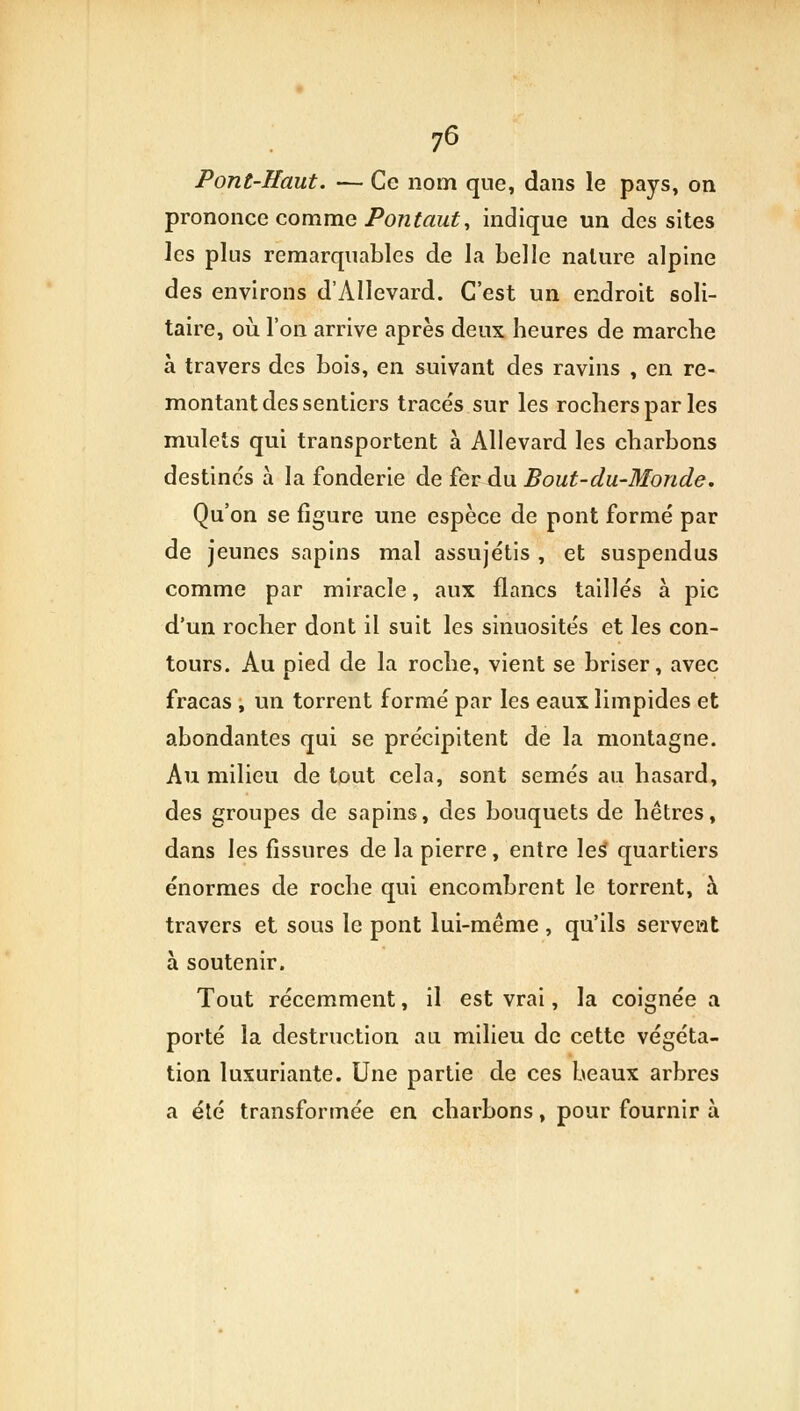 76 Pont-Haut. — Ce nom que, dans le pays, on prononce comme Ponfaut, indique un des sites ]cs plus remarquables de la belle nature alpine des environs d'Allevard. C'est un endroit soli- taire, où l'on arrive après deux heures de marche à travers des bois, en suivant des ravins , en re- montant des sentiers tracés sur les rochers par les mulets qui transportent à Allevard les charbons destinc's à la fonderie de fer du Bout-du-Monde. Qu'on se figure une espèce de pont formé par de jeunes sapins mal assujétis , et suspendus comme par miracle, aux flancs taillés à pic d'un rocher dont il suit les sinuosités et les con- tours. Au pied de la roche, vient se briser, avec fracas , ira torrent formé par les eaux limpides et abondantes qui se précipitent de la montagne. Au milieu de tout cela, sont semés au hasard, des groupes de sapins, des bouquets de hêtres, dans les fissures de la pierre, entre les* quartiers énormes de roche qui encombrent le torrent, à travers et sous le pont lui-même, qu'ils servent à soutenir. Tout récemment, il est vrai, la coignée a porté la destruction au milieu de cette végéta- tion luxuriante. Une partie de ces beaux arbres a été transformée en charbons, pour fournir à