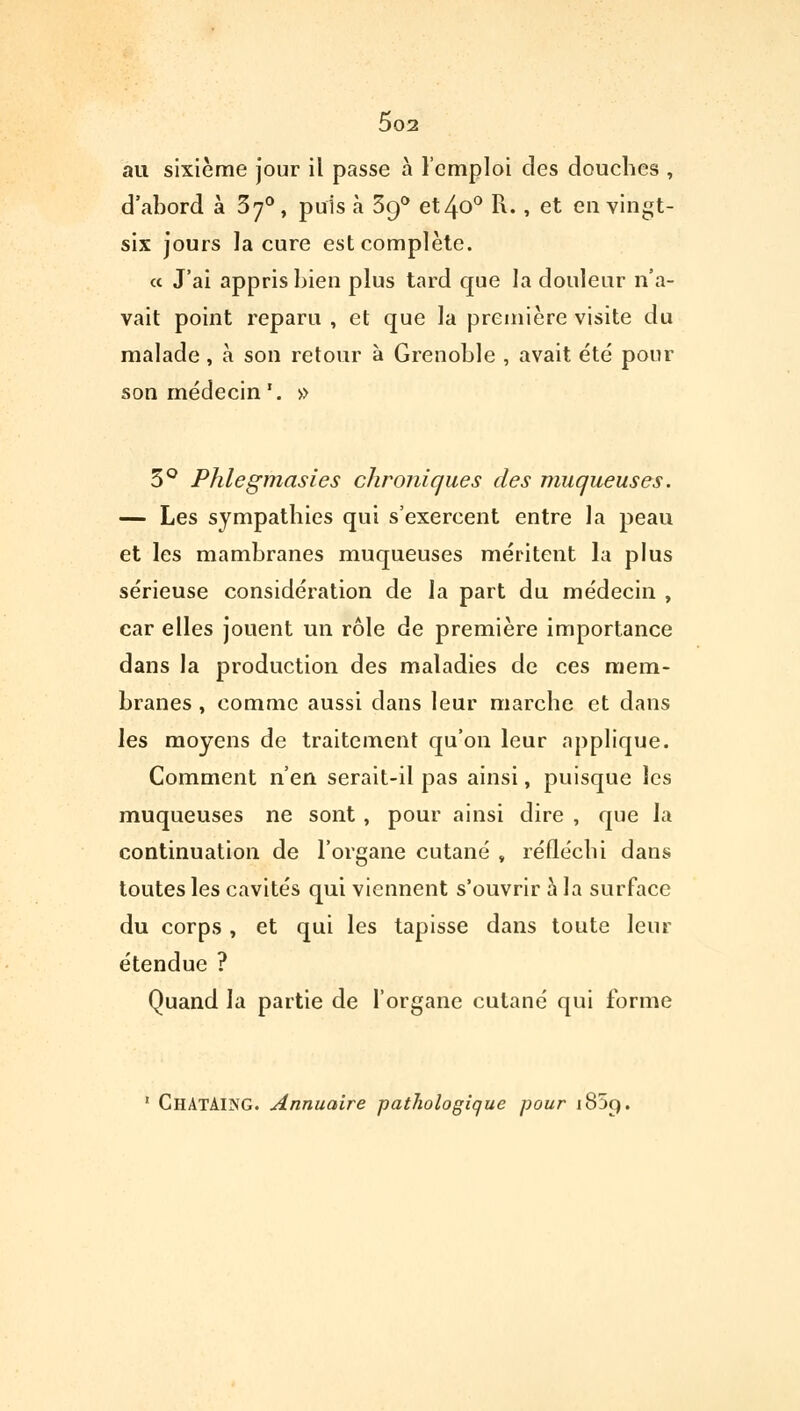 au sixième jour il passe à l'emploi des douches , d'abord à 5j°, puis a 390 et4o° R. , et en vingt- six jours la cure est complète. « J'ai appris bien plus tard que la douleur n'a- vait point reparu , et que la première visite du malade, à son retour à Grenoble , avait été pour son médecin '. » 3° Phlegmasies chroniques des muqueuses. — Les sympathies qui s'exercent entre la peau et les mambranes muqueuses méritent la plus sérieuse considération de la part du médecin , car elles jouent un rôle de première importance dans la production des maladies de ces mem- branes , comme aussi dans leur marche et dans les moyens de traitement qu'on leur applique. Comment n'en serait-il pas ainsi, puisque les muqueuses ne sont , pour ainsi dire , que la continuation de l'organe cutané , réfléchi dans toutes les cavités qui viennent s'ouvrir à la surface du corps, et qui les tapisse dans toute leur étendue ? Quand la partie de l'organe cutané qui forme