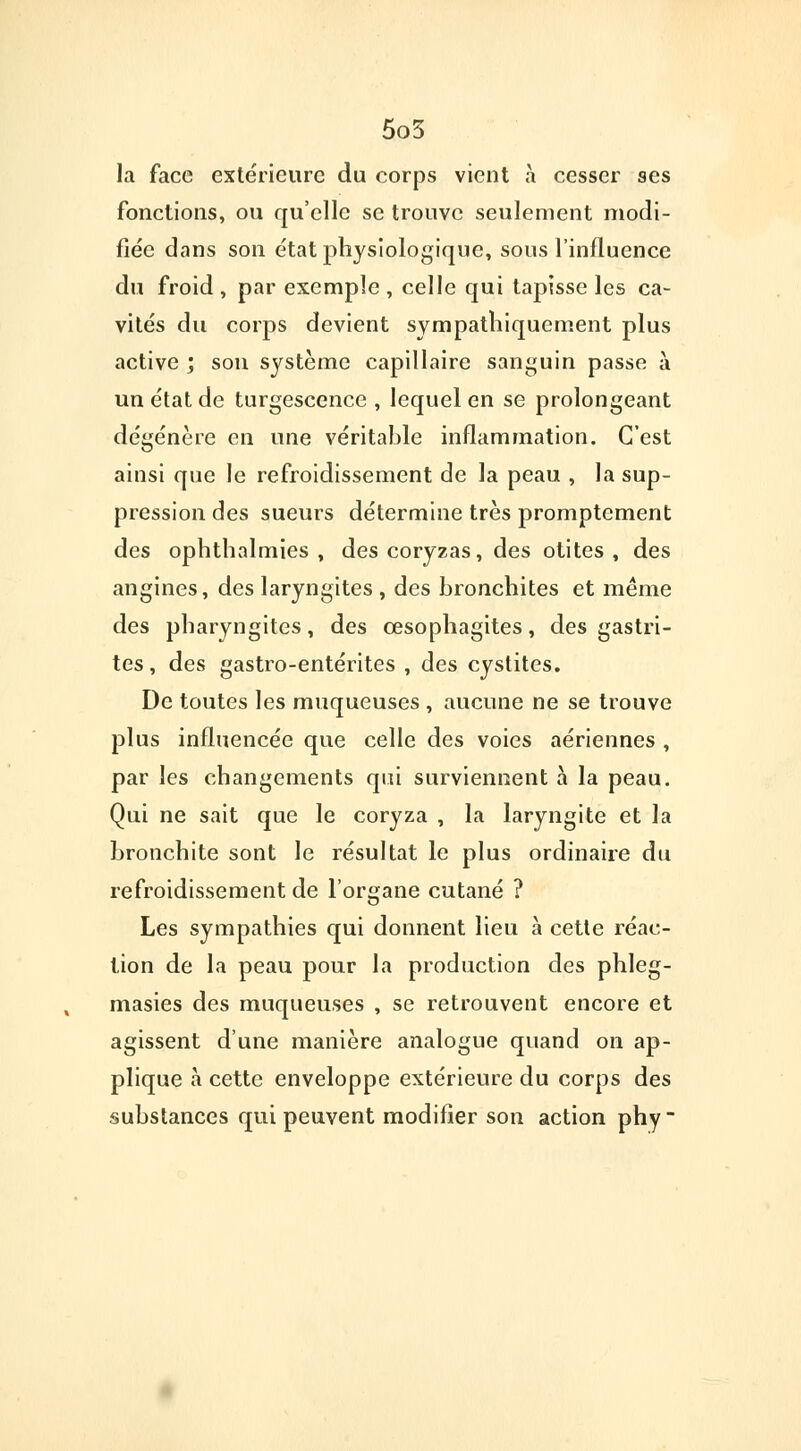 la face extérieure du corps vient a cesser ses fonctions, ou qu'elle se trouve seulement modi- fiée dans son état physiologique, sous l'influence du froid , par exemple , celle qui tapisse les ca- vités du corps devient sympathiquement plus active ; son système capillaire sanguin passe à un état de turgescence , lequel en se prolongeant dégénère en une véritable inflammation. C'est ainsi que le refroidissement de la peau , la sup- pression des sueurs détermine très promptement des ophthalmies , des coryzas, des otites, des angines, des laryngites , des bronchites et même des pharyngites, des œsophagites, des gastri- tes , des gastro-entérites , des cystites. De toutes les muqueuses , aucune ne se trouve plus influencée que celle des voies aériennes , par les changements qui surviennent à la peau. Qui ne sait que le coryza , la laryngite et la bronchite sont le résultat le plus ordinaire du refroidissement de l'organe cutané ? Les sympathies qui donnent lieu à cette réac- tion de la peau pour la production des phleg- masies des muqueuses , se retrouvent encore et agissent d'une manière analogue quand on ap- plique à cette enveloppe extérieure du corps des substances qui peuvent modifier son action phy~