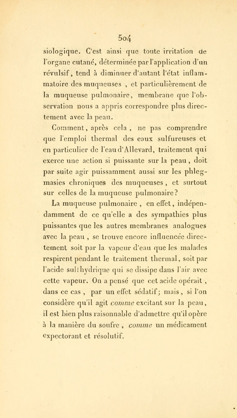 siologique. C'est ainsi que toute irritation de l'organe cutané, déterminée par l'application d'un révulsif, tend à diminuer d'autant l'état inflam- matoire des muqueuses , et particulièrement de la muqueuse pulmonaire, membrane que l'ob- servation nous a appris correspondre plus direc- tement avec la peau. Comment, après cela, ne pas comprendre que l'emploi thermal des eaux sulfureuses et en particulier de l'eaud'AUevard, traitement qui exerce une action si puissante sur la peau , doit par suite agir puissamment aussi sur les phleg- masies chroniques des muqueuses , et surtout sur celles de la muqueuse pulmonaire? La muqueuse pulmonaire , en effet, indépen- damment de ce qu'elle a des sympathies plus puissantes que les autres membranes analogues avec la peau , se trouve encore influencée direc- tement soit par la vapeur d'eau que les malades respirent pendant le traitement thermal, soit par l'acide su!(hydrique qui se dissipe dans l'air avec cette vapeur. On a pensé que cet acide opérait , dans ce cas , par un effet sédatif; mais , si l'on considère qu'il agit comme excitant sur la peau, il est bien plus raisonnable d'admettre qu'il opère à la manière du soufre , comme un médicament expectorant et résolutif.