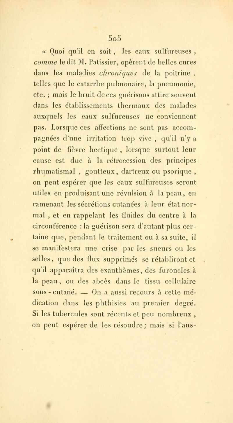 « Quoi qu'il en soit , les eaux sulfureuses , comme ledit M. Pâtissier, opèrent de belles cures dans les maladies chroniques de la poitrine , telles que le catarrhe pulmonaire, la pneumonie, etc. j mais le bruit de ces guérisons attire souvent dans les établissements thermaux des malades auxquels les eaux sulfureuses ne conviennent pas. Lorsque ces affections ne sont pas accom- pagnées d'une irritation trop vive , qu'il n'y a point de fièvre hectique , lorsque surtout leur cause est due à la rétrocession des principes rhumatismal , goutteux, dartreux ou psorique , on peut espérer que les eaux sulfureuses seront utiles en produisant une révulsion à la peau, en ramenant les sécrétions cutanées à leur état nor- mal , et en rappelant les fluides du centre à la circonférence : la guéiïson sera d'autant plus cer- taine que, pendant le traitement ou à sa suite, il se manifestera une crise par les sueurs ou les selles, que des flux supprimés se rétabliront et qu'il apparaîtra des exanthèmes, des furoncles à la peau, ou des abcès dans le tissu cellulaire sous-cutané. — On a aussi recours à cette mé- dication dans les phthisies au premier degré. Si les tubercules sont récents et peu nombreux , on peut espérer de les résoudre; mais si l'aus-