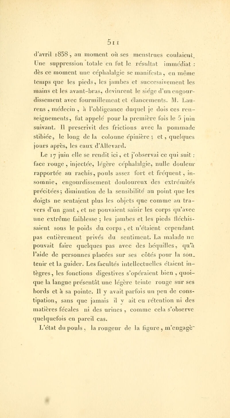 d'avril i858, au moment où ses menstrues coulaient. Une suppression totale en fut le résultat immédiat : dès ce moment une céphalalgie se manifesta, en même temps que les pieds, les jambes et successivement les mains et les avant-bras, devinrent le siège d'un engour- dissement avec fourmillement et élancements. M. Lau- rens , médecin , à l'obligeance duquel je dois ces ren- seignements, fut appelé pour la première fois le 5 juin suivant. Il prescrivit des frictions avec la pommade stibiée, le long delà colonne épinière ; et, quelques jours après, les eaux d'AUevard. Le 17 juin elle se rendit ici, et j'observai ce qui suit : face rouge , injectée, légère céphalalgie, nulle douleur rapportée au rachis, pouls assez fort et fréquent , in- somnie, engourdissement douloureux des extrémités précitées*, diminution de la sensibilité au point que les doigts ne sentaient plus les objets que comme au tra- vers d'un gant, et ne pouvaient saisir les corps qu'avec une extrême faiblesse ; les jambes et les pieds fléchis- saient sous le poids du corps , et n'étaient cependant pas entièrement privés du sentiment. La malade ne pouvait faire quelques pas avec des béquilles, qu'à l'aide de personnes placées sur ses côtés pour la sou_ tenir et la guider. Les facultés intellectuelles étaient in- tègres, les fonctions digestives s'opéraient bien , quoi- que la langue présentât une légère teinte rouge sur ses bords et a sa pointe. Il y avait parfois un peu de cons- tipation, sans que jamais il v ait eu rétention ni des matières fécales ni des urines , comme cela s'observe quelquefois en pareil cas. L'état du pouls , la rougeur de la figure , m'engage