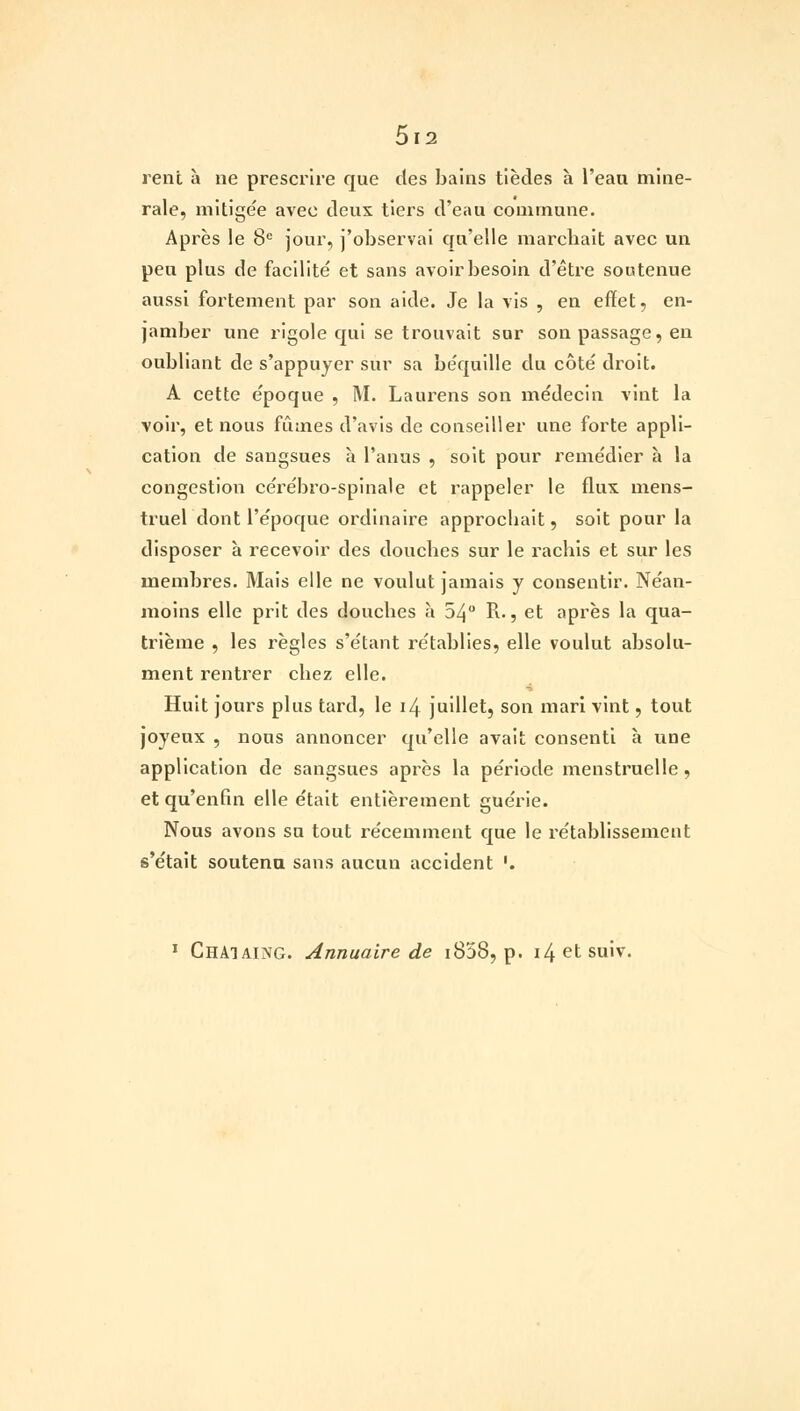 rent à ne prescrire que des bains tièdes à l'eau miné- rale, mitige'e avec deux tiers d'eau commune. Après le 8e jour, j'observai qu'elle marchait avec un peu plus de facilité et sans avoir besoin d'être soutenue aussi fortement par son aide. Je la vis , en effet, en- jamber une rigole qui se trouvait sur son passage, en oubliant de s'appuyer sur sa béquille du côté droit. A cette époque , M. Laurens son médecin vint la voir, et nous fûmes d'avis de conseiller une forte appli- cation de sangsues à l'anus , soit pour remédier à la congestion cérébro-spinale et rappeler le flux mens- truel dont l'époque ordinaire approcbait, soit pour la disposer à recevoir des doucbes sur le racbis et sur les membres. Mais elle ne voulut jamais y consentir. Néan- moins elle prit des doucbes à 54° R-, et après la qua- trième , les règles s'étant rétablies, elle voulut absolu- ment rentrer cbez elle. Huit jours plus tard, le 14 juillet, son mari vint, tout joyeux , nous annoncer qu'elle avait consenti à une application de sangsues après la période menstruelle, et qu'enfin elle était entièrement guérie. Nous avons su tout récemment que le rétablissement s'était soutenu sans aucun accident '. 1 Chaiaing. Annuaire de i858, p. i4etsuiv.