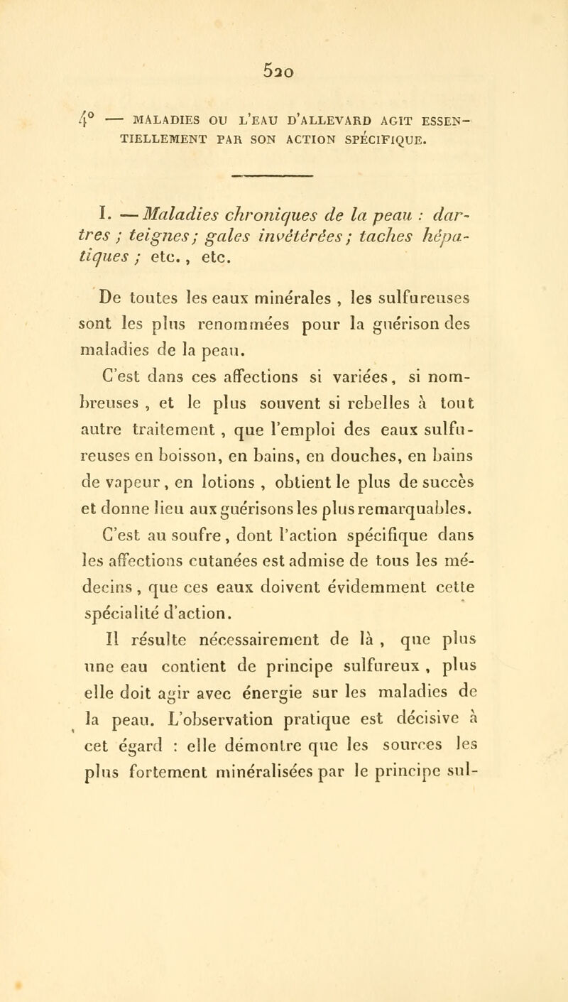 5ao 4° MALADIES OU L'EAU D'ALLEVARD AGÎT ESSEN- TIELLEMENT PAR SON ACTION SPECIFIQUE. I. —Maladies chroniques de la peau : dar- tres ; teignes; gales invétérées ; taches hépa- tiques ; etc., etc. De toutes les eaux minérales , les sulfureuses sont les plus renommées pour la guérison des maladies de la peau. C'est dans ces affections si variées, si nom- breuses , et le plus souvent si rebelles à tout autre traitement, que l'emploi des eaux sulfu- reuses en boisson, en bains, en doucbes, en bains de vapeur, en lotions , obtient le plus de succès et donne lieu auxguérisonsles plus remarquables. C'est au soufre , dont l'action spécifique dans les affections cutanées est admise de tous les mé- decins , que ces eaux doivent évidemment cette spécialité d'action. Il résulte nécessairement de là , que plus une eau contient de principe sulfureux , plus elle doit agir avec énergie sur les maladies de la peau. L'observation pratique est décisive à cet égard : elle démontre que les sources les plus fortement minéralisées par le principe sul-