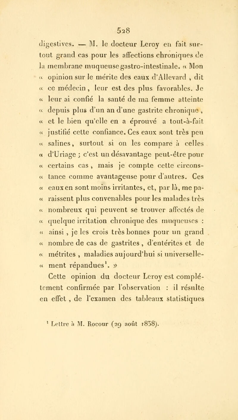 5a8 digestivcs. — M. le docteur Leroy en fait sur- tout grand cas pour les affections chroniques de la membrane muqueuse gastro-intestinale. « Mon « opinion sur le mérite des eaux d'Allevard , dit « ce médecin , leur est des plus favorables. Je « leur ai confié la santé de ma femme atteinte « depuis plus d'un an d'une gastrite chronique , « et le bien qu'elle en a éprouvé a tout-à-fait « justifié cette confiance. Ces eaux sont très peu a salines, surtout si on les compare à celles « d'Uriage ; c'est un désavantage peut-être pour a certains cas , mais je compte cette circons- a tance comme avantageuse pour d'autres. Ces « eaux en sont moins irritantes, et, par là, me pa- « raissent plus convenables pour les malades très « nombreux qui peuvent se trouver affectés de a quelque irritation chronique des muqueuses : « ainsi , je les crois très bonnes pour un grand a nombre de cas de gastrites , d'entérites et de c< métrites , maladies aujourd'hui si universelle- ct ment répandues1. » Cette opinion du docteur Leroy est complè- tement confirmée par l'observation : il résulte en effet , de l'examen des tableaux statistiques