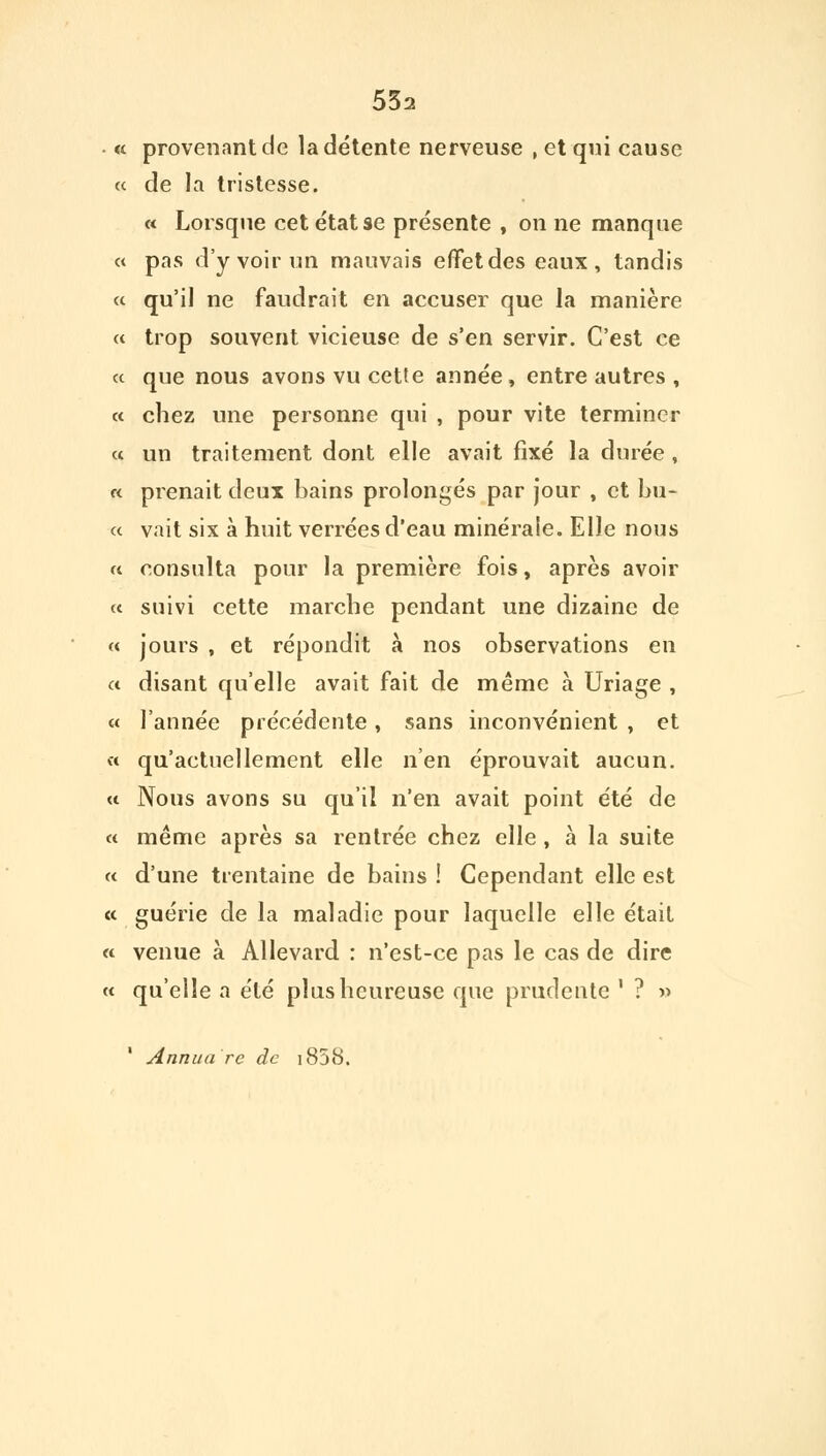 « provenant de la détente nerveuse , et qui cause « de la tristesse. « Lorsque cet état se présente , on ne manque « pas d'y voir un mauvais effet des eaux, tandis « qu'il ne faudrait en accuser que la manière « trop souvent vicieuse de s'en servir. C'est ce « que nous avons vu cette année, entre autres , « chez une personne qui , pour vite terminer « un traitement dont elle avait fixé la durée , « prenait deux bains prolongés par jour , et bu- « vait six à huit verrées d'eau minérale. Elle nous « consulta pour la première fois, après avoir « suivi cette marche pendant une dizaine de « jours , et répondit à nos observations en « disant qu'elle avait fait de même à Uriage , « l'année précédente, sans inconvénient , et « qu'actuellement elle n'en éprouvait aucun. « Nous avons su qu'il n'en avait point été de « même après sa rentrée chez elle , à la suite « d'une trentaine de bains ! Cependant elle est « guérie de la maladie pour laquelle elle était « venue à Allevard : n'est-ce pas le cas de dire « qu'elle a été plus heureuse que prudente ' ? » Annuare de i858.