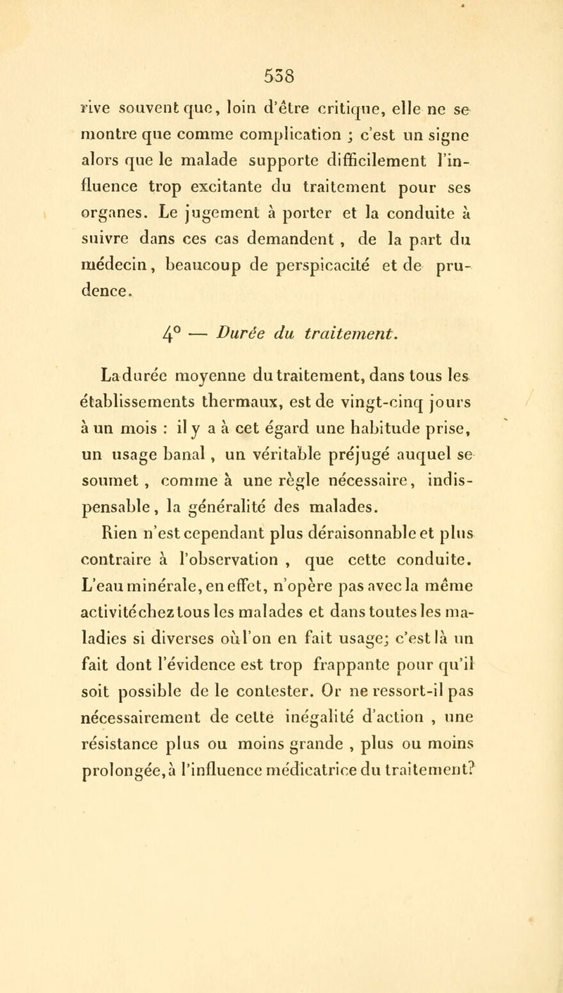 553 rive souvent que, loin d'être critique, elle ne se montre que comme complication j c'est un signe alors que le malade supporte difficilement l'in- fluence trop excitante du traitement pour ses organes. Le jugement à porter et la conduite à suivre dans ces cas demandent , de la part du médecin, beaucoup de perspicacité et de pru- dence. 4° — Durée du traitement. La durée moyenne du traitement, dans tous les établissements thermaux, est de vingt-cinq jours à un mois : il y a à cet égard une habitude prise, un usage banal, un véritable préjugé auquel se soumet, comme à une règle nécessaire, indis- pensable, la généralité des malades. Rien n'est cependant plus déraisonnable et plus contraire à l'observation , que cette conduite. L'eau minérale, en effet, n'opère pas avec la même activitéchezlous les malades et dans toutes les ma- ladies si diverses où l'on en fait usage; c'est là un fait dont l'évidence est trop frappante pour qu'il soit possible de le contester. Or ne ressort-il pas nécessairement de celte inégalité d'action , une résistance plus ou moins grande , plus ou moins prolongée, à l'influence médicatrice du traitement?
