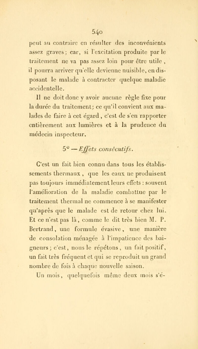 peut au contraire en résulter des inconvénients assez graves; car, si l'excitation produite parle traitement ne va pas assez loin pour être utile , il pourra arriver qu'elle devienne nuisible, en dis- posant le malade à contracter quelque maladie accidentelle. Il ne doit donc y avoir aucune règle fixe pour la durée du traitement: ce qu'il convient aux ma- lades de faire à cet égard , c'est de s'en rapporter entièrement aux lumières et à la prudence du médecin inspecteur. 5° —Effets consécutifs. C'est un fait bien connu dans tous les établis- sements thermaux , que les eaux ne produisent pas toujours immédiatement leurs effets : souvent l'amélioration de la maladie combattue par le traitement thermal ne commence à se manifester qu'après que le malade est de retour chez lui. Et ce n'est pas là, comme le dit très bien M. P. Bertrand, une formule évasive, une manière de consolation ménagée à l'impatience des bai- gneurs ; c'est, nous le répétons, un fait positif, un fait très fréquent et qui se reproduit un grand nombre de fois à chaque nouvelle saison. Un mois, quelquefois même deux mois s'é-