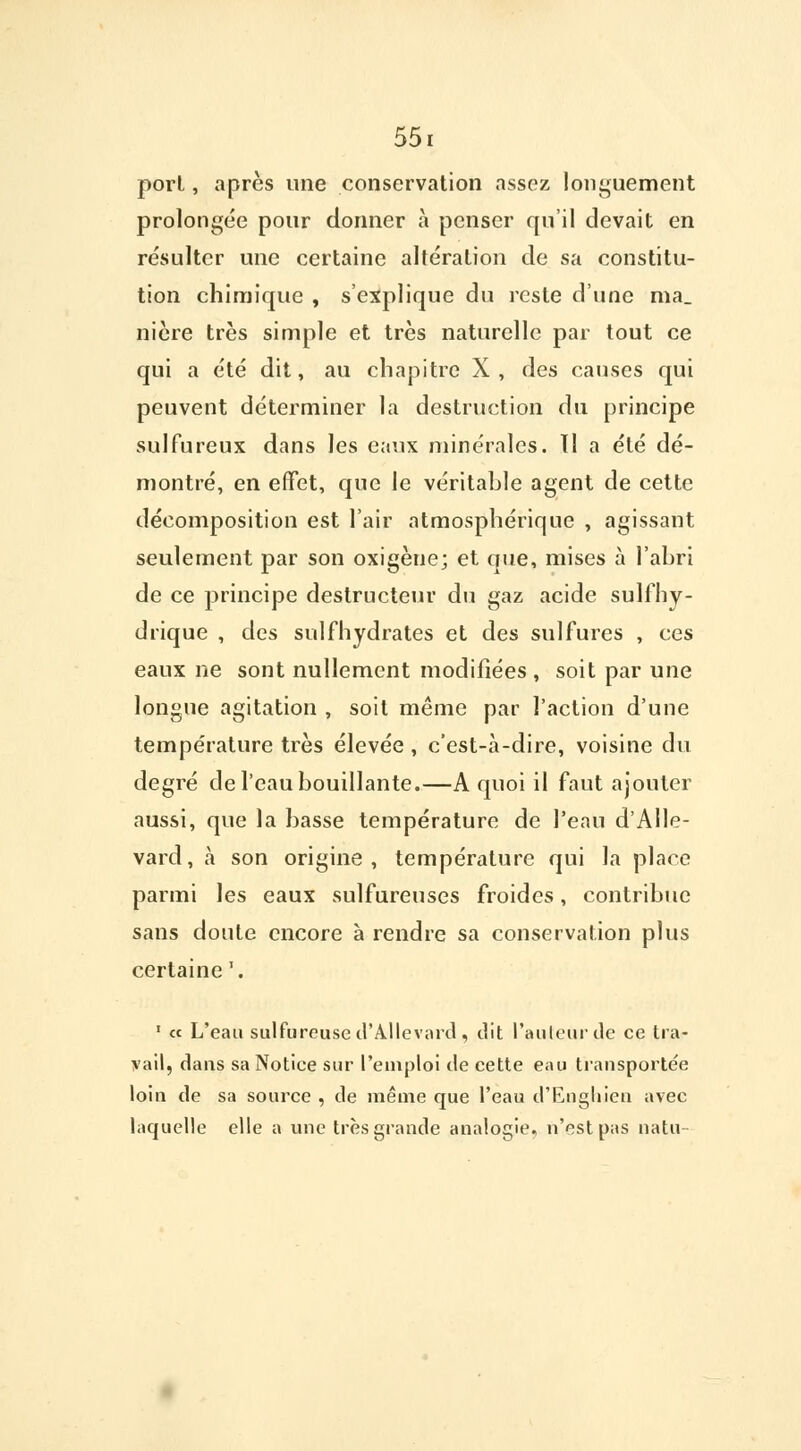 porl, après une conservation assez longuement prolongée pour donner à penser qu'il devait en résulter une certaine altération de sa constitu- tion chimique , s'explique du reste d'une ma. nière très simple et très naturelle par tout ce qui a été dit, au chapitre X, des causes qui peuvent déterminer la destruction du principe sulfureux dans les eaux minérales. Il a été dé- montré, en effet, que le véritable agent de cette décomposition est l'air atmosphérique , agissant seulement par son oxigène; et que, mises à l'abri de ce principe destructeur du gaz acide sulfhy- drique , des sulfhydrates et des sulfures , ces eaux ne sont nullement modifiées , soit par une longue agitation , soit même par l'action d'une température très élevée , c'est-à-dire, voisine du degré de l'eau bouillante.—A quoi il faut ajouter aussi, que la basse température de l'eau d'Alle- vard, à son origine, température qui la place parmi les eaux sulfureuses froides, contribue sans doute encore à rendre sa conservation plus certaine '. 1 « L'eau sulfureuse d'Allevard, dit l'auteur de ce tra- vail, dans sa Notice sur l'emploi de cette eau transportée loin de sa source , de même que l'eau d'Enghien avec laquelle elle a une très grande analogie, n'est pas natu