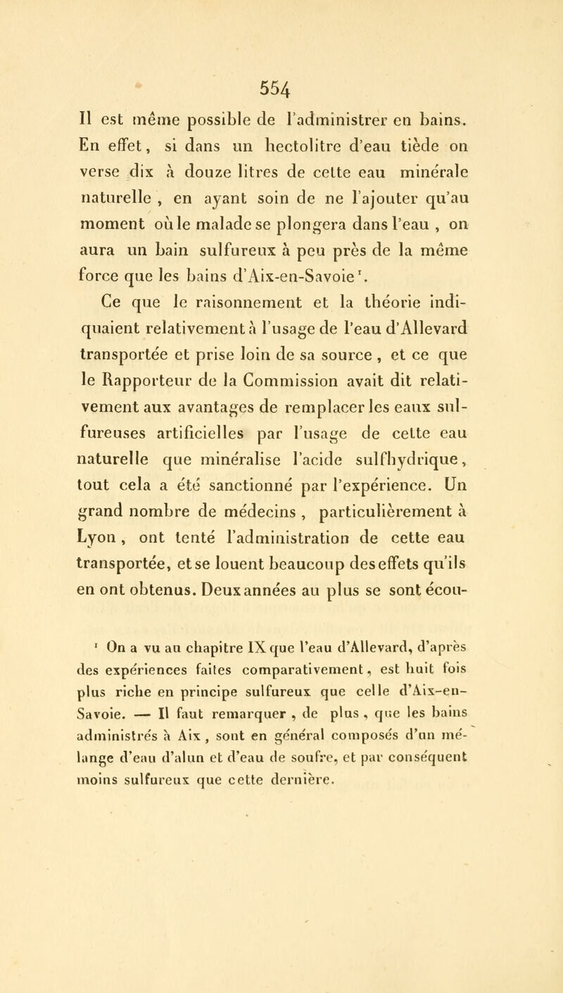 Il est même possible de l'administrer en bains. En effet, si dans un hectolitre d'eau tiède on verse dix à douze litres de cette eau minérale naturelle , en ayant soin de ne l'ajouter qu'au moment où le malade se plongera dans l'eau , on aura un bain sulfureux à peu près de la même force que les bains d'Aix-en-Savoie1. Ce que le raisonnement et la théorie indi- quaient relativement à l'usage de l'eau d'Allevard transportée et prise loin de sa source , et ce que le Rapporteur de la Commission avait dit relati- vement aux avantages de remplacer les eaux sul- fureuses artificielles par l'usage de cette eau naturelle que minéralisé l'acide suif hydrique, tout cela a été sanctionné par l'expérience. Un grand nombre de médecins , particulièrement à Lyon , ont tenté l'administration de cette eau transportée, et se louent beaucoup des effets qu'ils en ont obtenus. Deux années au plus se sont écou- 1 On a vu an chapitre IX que l'eau d'Allevard, d'après des expériences faites comparativement, est huit fois plus riche en principe sulfureux que celle d'Aix-en- Savoie. — Il faut remarquer , de plus , que les bains administrée h Aix , sont en général composés d'un mé- lange d'eau d'alun et d'eau de soufre, et par conséquent moins sulfureux que cette dernière.
