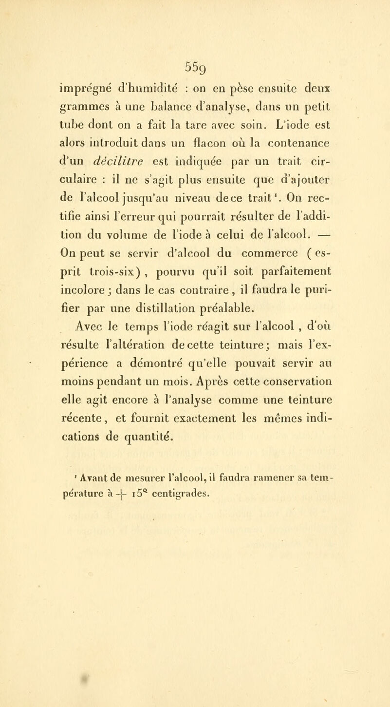 55g imprégné d'humidité : on en pèse ensuite deux grammes à une balance d'analyse, dans un petit tube dont on a fait la tare avec soin. L'iode est alors introduit dans un flacon où la contenance d'un décilitre est indiquée par un trait cir- culaire : il ne s'agit plus ensuite que d'ajouter de l'alcool jusqu'au niveau dece trait'. On rec- tifie ainsi l'erreur qui pourrait résulter de l'addi- tion du volume de l'iode à celui de l'alcool. — On peut se servir d'alcool du commerce ( es- prit trois-six) , pourvu qu'il soit parfaitement incolore ; dans le cas contraire , il faudra le puri- fier par une distillation préalable. Avec le temps l'iode réagit sur l'alcool , d'où résulte l'altération de cette teinture; mais l'ex- périence a démontré qu'elle pouvait servir au moins pendant un mois. Après cette conservation elle agit encore à l'analyse comme une teinture récente, et fournit exactement les mêmes indi- cations de quantité. 1 Avant de mesurer l'alcool, il faudra ramener sa tem- pérature à -J- i5Q centigrades.