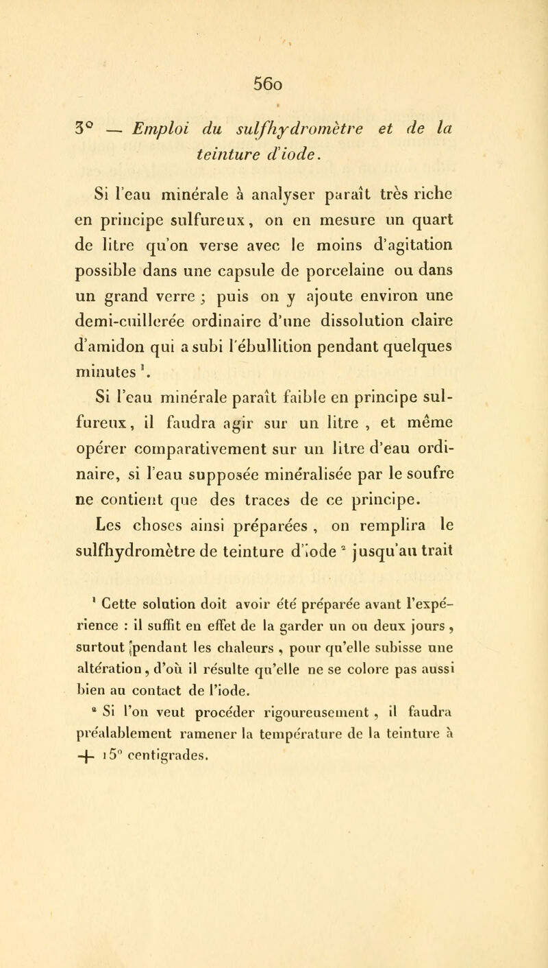 3° — Emploi du suif hydromètre et de la teinture diode. Si l'eau minérale à analyser paraît très riche en principe sulfureux, on en mesure un quart de litre qu'on verse avec le moins d'agitation possible dans une capsule de porcelaine ou dans un grand verre ; puis on y ajoute environ une demi-cuillerée ordinaire d'une dissolution claire d'amidon qui a subi l'ébullition pendant quelques minutes '. Si l'eau minérale paraît faible en principe sul- fureux, il faudra agir sur un litre , et même opérer comparativement sur un litre d'eau ordi- naire, si l'eau supposée minéralisée par le soufre ne contient que des traces de ce principe. Les choses ainsi préparées , on remplira le sulfhydromètre de teinture d'iode * jusqu'au trait 1 Cette solution doit avoir e'te' pre'parée avant l'expé- rience : il suffit en effet de la garder un ou deux jours , surtout [pendant les chaleurs , pour qu'elle subisse une altération , d'où il résulte qu'elle ne se colore pas aussi bien au contact de l'iode. tt Si l'on veut procéder rigoureusement , il faudra préalablement ramener la température de la teinture à -f- i5° centigrades.