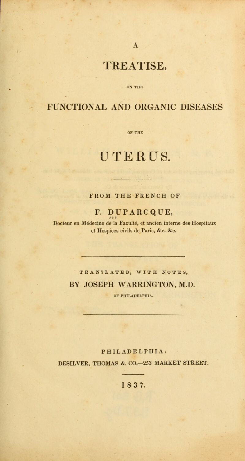 TREATISE, FUNCTIONAL AND ORGANIC DISEASES UTERUS. FROM THE FRENCH OF F. DUPARCQUE, /»> Docteur en Medecine de la Faculte, et ancien interne des Hospitaux et Hospices civils de Paris, &c. &c. TRANSLATED, WITH NOTES, BY JOSEPH WARRINGTON, M.D. OF PHILADELPHIA. PHILADELPHIA: DESILVER, THOMAS & CO.—253 MARKET STREET. 18 37.