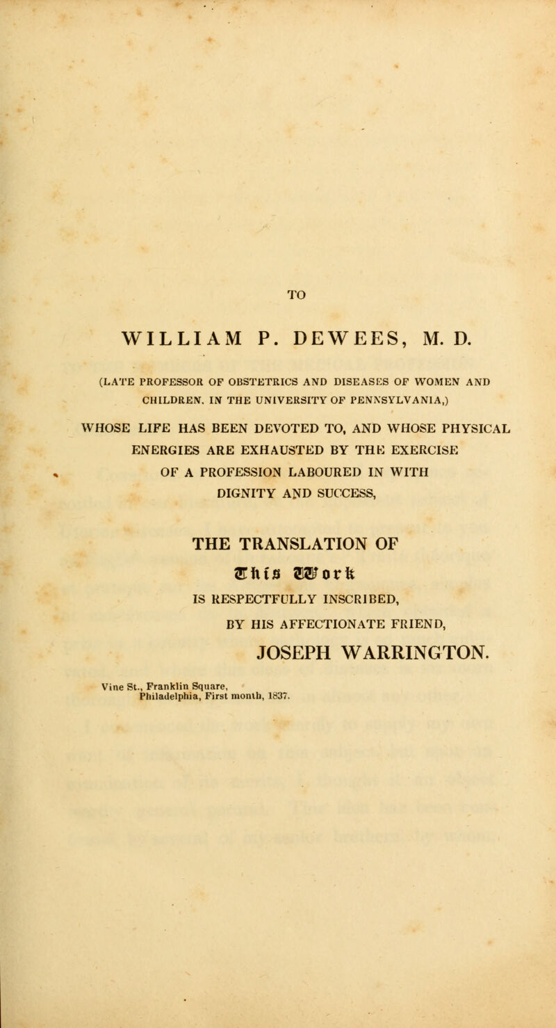 TO WILLIAM P. DEWEES, M. D. (LATE PROFESSOR OF OBSTETRICS AND DISEASES OF WOMEN AND CHILDREN. IN THE UNIVERSITY OF PENNSYLVANIA,) WHOSE LIFE HAS BEEN DEVOTED TO, AND WHOSE PHYSICAL ENERGIES ARE EXHAUSTED BY THE EXERCISE OF A PROFESSION LABOURED IN WITH DIGNITY AND SUCCESS, THE TRANSLATION OF EixiB OTorft IS RESPECTFULLY INSCRIBED, BY HIS AFFECTIONATE FRIEND, JOSEPH WARRINGTON. Vine St., Franklin Square, Philadelphia, First month, 1837.