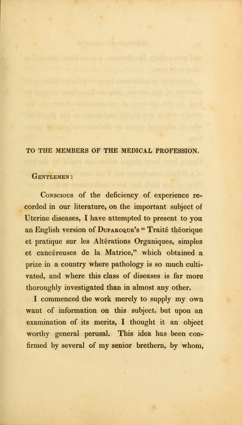 TO THE MEMBERS OF THE MEDICAL PROFESSION. Gentlemen: Conscious of the deficiency of experience re- corded in our literature, on the important subject of Uterine diseases, I have attempted to present to you an English version of Duparc^ue's Traite theorique et pratique sur les Alterations Organiques, simples et cancereuses de la Matrice, which obtained a prize in a country where pathology is so much culti- vated, and where this class of diseases is far more thoroughly investigated than in almost any other. I commenced the work merely to supply my own want of information on this subject, but upon an examination of its merits, I thought it an object worthy general perusal. This idea has been con- firmed by several of my senior brethern, by whom,