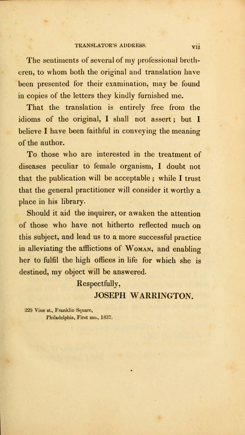 The sentiments of several of my professional breth- eren, to whom both the original and translation have been presented for their examination, may be found in copies of the letters they kindly furnished me. That the translation is entirely free from the idioms of the original, I shall not assert; but I believe I have been faithful in conveying the meaning of the author. To those who are interested in the treatment of diseases peculiar to female organism, I doubt not that the publication will be acceptable; while I trust that the general practitioner will consider it worthy a place in his library. Should it aid the inquirer, or awaken the attention of those who have not hitherto reflected much on this subject, and lead us to a more successful practice in alleviating the afflictions of Woman, and enabling her to fulfil the high offices in life for which she is destined, my object will be answered. Respectfully, JOSEPH WARRINGTON. 229 Vine st., Franklin Square, Philadelphia, First mo., 1837.