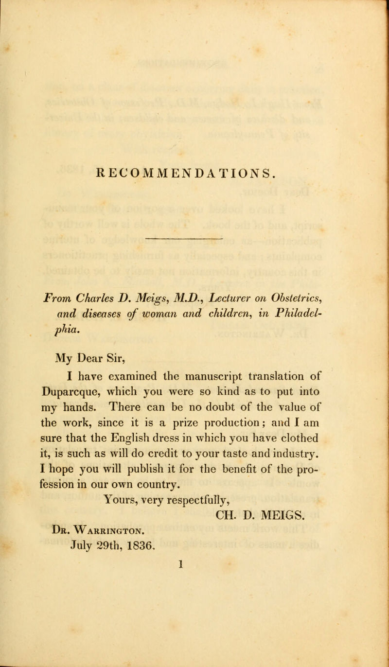 RECOMMENDATIONS From Charles D. Meigs, M.D., Lecturer on Obstetrics, and diseases of woman and children, in Philadel- phia. My Dear Sir, I have examined the manuscript translation of Duparcque, which you were so kind as to put into my hands. There can be no doubt of the value of the work, since it is a prize production; and I am sure that the English dress in which you have clothed it, is such as will do credit to your taste and industry. I hope you will publish it for the benefit of the pro- fession in our own country. Yours, very respectfully, CH. D. MEIGS. Dr. Warrington. July 29th, 1836,