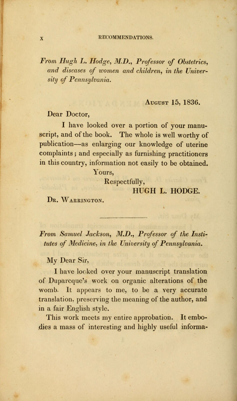 From Hugh L. Hodge, M.D., Professor of Obstetrics, and diseases of women and children, in the Univer- sity of Pennsylvania. August 15, 1836. Dear Doctor, I have looked over a portion of your manu- script, and of the book. The whole is well worthy of publication—as enlarging our knowledge of uterine complaints; and especially as furnishing practitioners in this country, information not easily to be obtained. Yours, Respectfully, HUGH L. HODGE. Dr. Warrington. From Samuel Jackson, M.D., Professor of the Insti- tutes of Medicine, in the University of Pennsylvania, My Dear Sir, I have looked over your manuscript translation of Duparcque's work on organic alterations of the womb. It appears to me, to be a very accurate translation, preserving the meaning of the author, and in a fair English style. This work meets my entire approbation. It embo- dies a mass of interesting and highly useful informa-