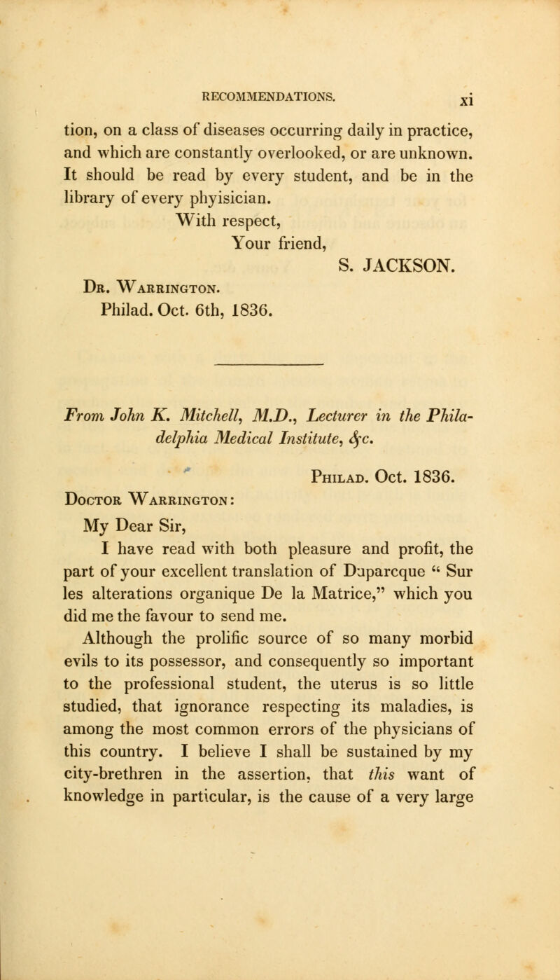 tion, on a class of diseases occurring daily in practice, and which are constantly overlooked, or are unknown. It should be read by every student, and be in the library of every phyisician. With respect, Your friend, S. JACKSON. Dr. Warrington. Philad. Oct. 6th, 1836. From John K. Mitchell, M.D., Lecturer in the Phila- delphia Medical Institute, fyc. Philad. Oct. 1836. Doctor Warrington: My Dear Sir, I have read with both pleasure and profit, the part of your excellent translation of Duparcque  Sur les alterations organique De la Matrice, which you did me the favour to send me. Although the prolific source of so many morbid evils to its possessor, and consequently so important to the professional student, the uterus is so little studied, that ignorance respecting its maladies, is among the most common errors of the physicians of this country. I believe I shall be sustained by my city-brethren in the assertion, that this want of knowledge in particular, is the cause of a very large