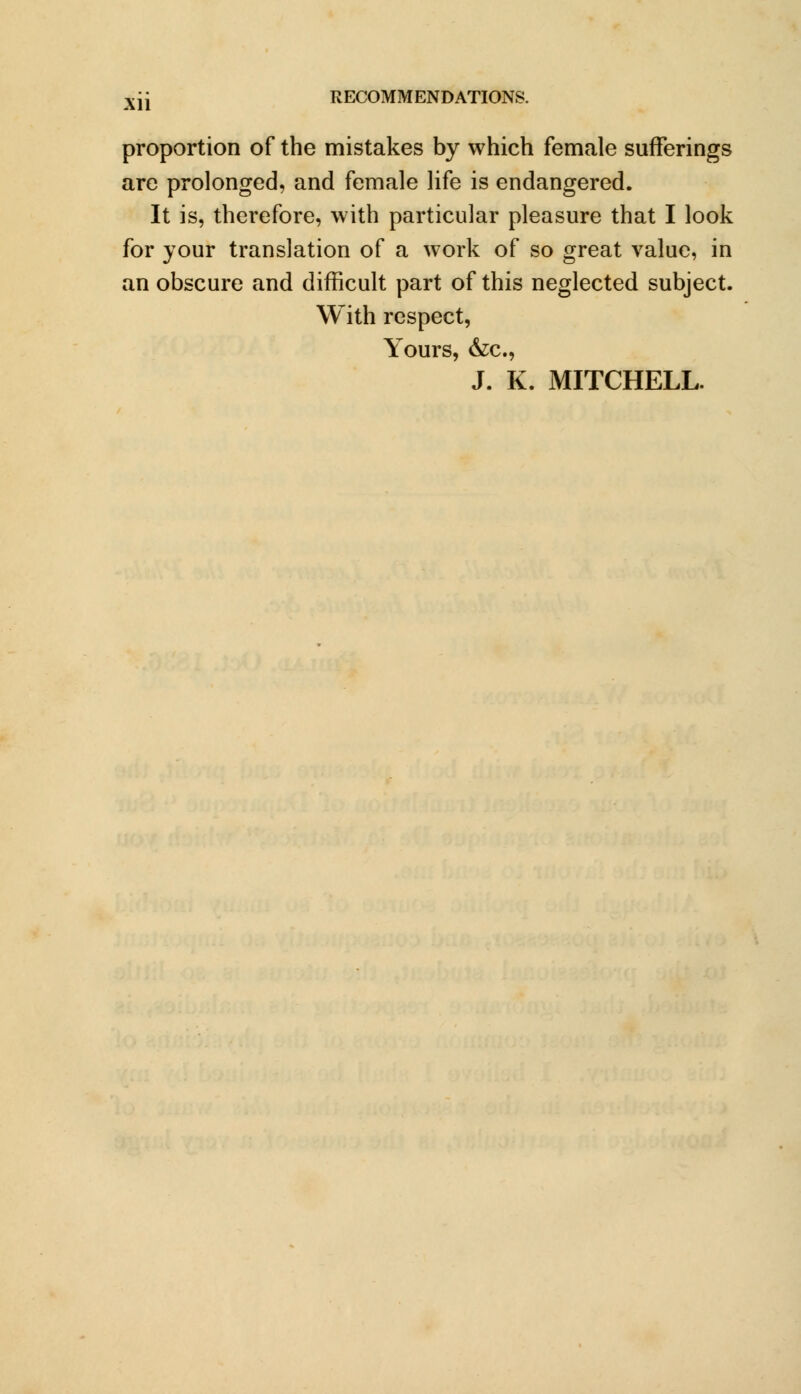 proportion of the mistakes by which female sufferings are prolonged, and female life is endangered. It is, therefore, with particular pleasure that I look for your translation of a work of so great value, in an obscure and difficult part of this neglected subject. With respect, Yours, &c, J. K. MITCHELL.