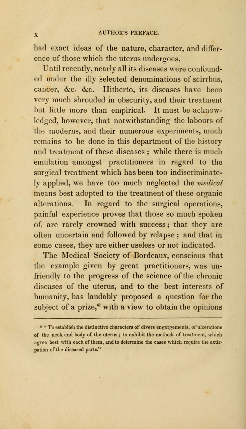had exact ideas of the nature, character, and differ- ence of those which the uterus undergoes. Until recently, nearly all its diseases were confound- ed under the illy selected denominations of scirrhus, cancer, &c. &c. Hitherto, its diseases have been very much shrouded in obscurity, and their treatment but little more than empirical. It must be acknow- ledged, however, that notwithstanding the labours of the moderns, and their numerous experiments, much remains to be done in this department of the history and treatment of these diseases ; while there is much emulation amongst practitioners in regard to the surgical treatment which has been too indiscriminate- ly applied, we have too much neglected the medical means best adopted to the treatment of these organic alterations. In regard to the surgical operations, painful experience proves that those so much spoken of, are rarely crowned with success; that they are often uncertain and followed by relapse; and that in some cases, they are either useless or not indicated. The Medical Society of Bordeaux, conscious that the example given by great practitioners, was un- friendly to the progress of the science of the chronic diseases of the uterus, and to the best interests of humanity, has laudably proposed a question for the subject of a prize,* with a view to obtain the opinions *  To establish the distinctive characters of divers engorgements, of ulcerations of the neck and body of the uterus ; to exhibit the methods of treatment, which agree best with each of them, and to determine the cases which require the extir- pation of the diseased parts.