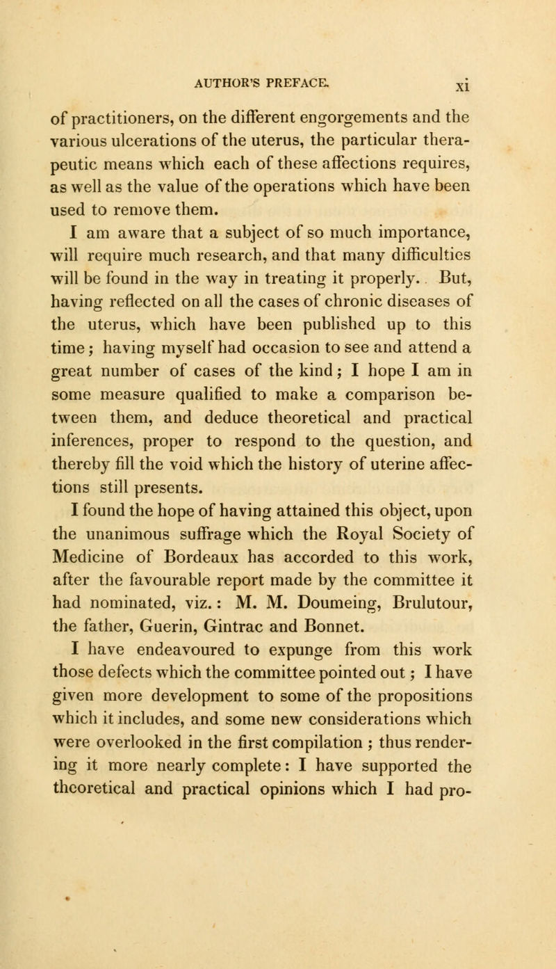 of practitioners, on the different engorgements and the various ulcerations of the uterus, the particular thera- peutic means which each of these affections requires, as well as the value of the operations which have been used to remove them. I am aware that a subject of so much importance, will require much research, and that many difficulties will be found in the way in treating it properly. But, having reflected on all the cases of chronic diseases of the uterus, which have been published up to this time; having myself had occasion to see and attend a great number of cases of the kind; I hope I am in some measure qualified to make a comparison be- tween them, and deduce theoretical and practical inferences, proper to respond to the question, and thereby fill the void which the history of uterine affec- tions still presents. I found the hope of having attained this object, upon the unanimous suffrage which the Royal Society of Medicine of Bordeaux has accorded to this work, after the favourable report made by the committee it had nominated, viz.: M. M. Doumeing, Brulutour, the father, Guerin, Gintrac and Bonnet. I have endeavoured to expunge from this work those defects which the committee pointed out; I have given more development to some of the propositions which it includes, and some new considerations which were overlooked in the first compilation ; thus render- ing it more nearly complete: I have supported the theoretical and practical opinions which I had pro-