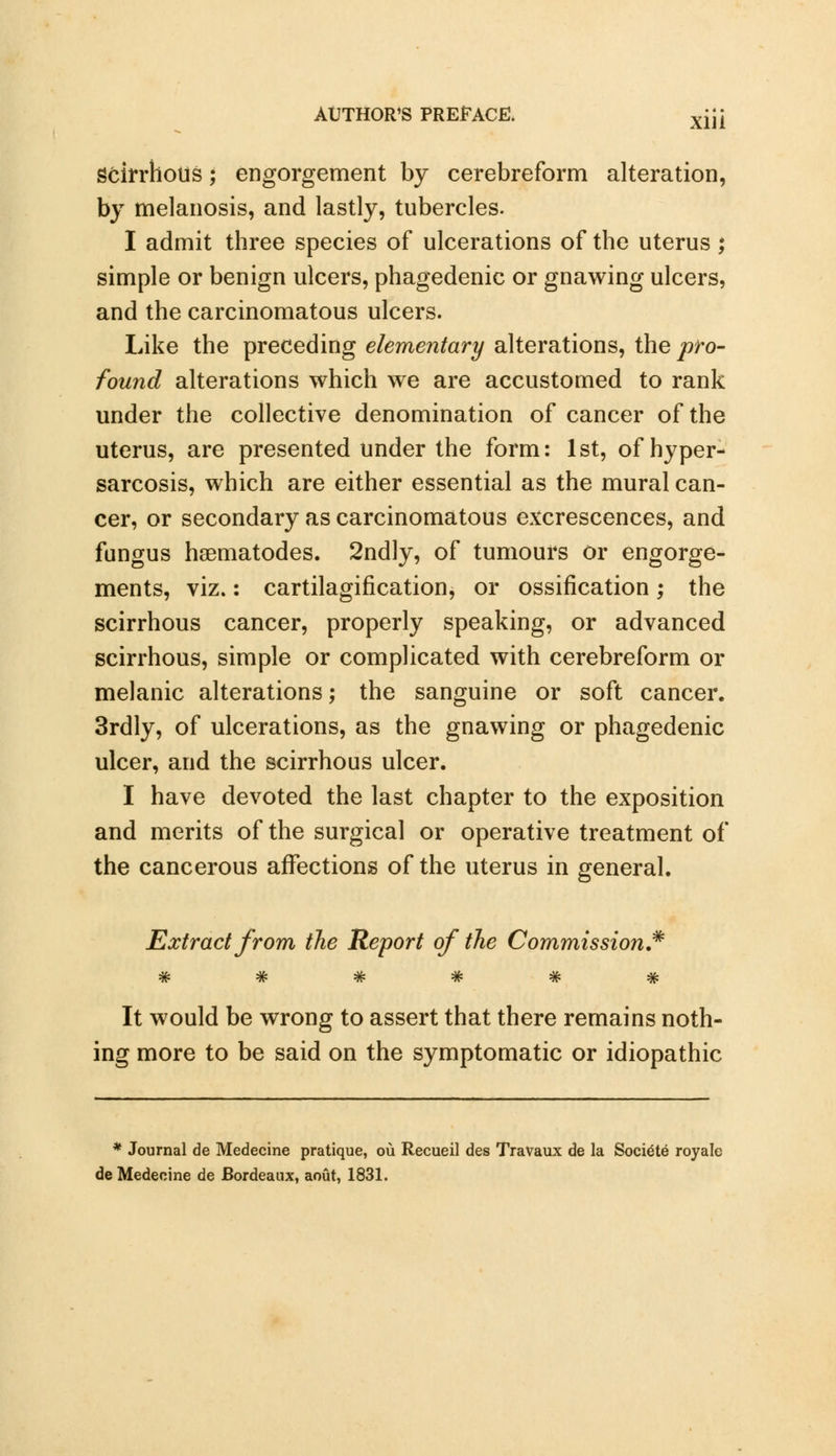 Scirrhous; engorgement by cerebreform alteration, by melanosis, and lastly, tubercles. I admit three species of ulcerations of the uterus ; simple or benign ulcers, phagedenic or gnawing ulcers, and the carcinomatous ulcers. Like the preceding elementary alterations, the pro- found alterations which we are accustomed to rank under the collective denomination of cancer of the uterus, are presented under the form: 1st, of hyper- sarcosis, which are either essential as the mural can- cer, or secondary as carcinomatous excrescences, and fungus hsematodes. 2ndly, of tumours or engorge- ments, viz.: cartilagification, or ossification; the scirrhous cancer, properly speaking, or advanced scirrhous, simple or complicated with cerebreform or melanic alterations; the sanguine or soft cancer. 3rdly, of ulcerations, as the gnawing or phagedenic ulcer, and the scirrhous ulcer. I have devoted the last chapter to the exposition and merits of the surgical or operative treatment of the cancerous affections of the uterus in general. Extract from the Report of the Commission* R ^n? Tit* *fF tP !jp It would be wrong to assert that there remains noth- ing more to be said on the symptomatic or idiopathic * Journal de Medecine pratique, ou Recueil des Travaux de la Soci^te royale deMedecine de Bordeaux, aout, 1831.