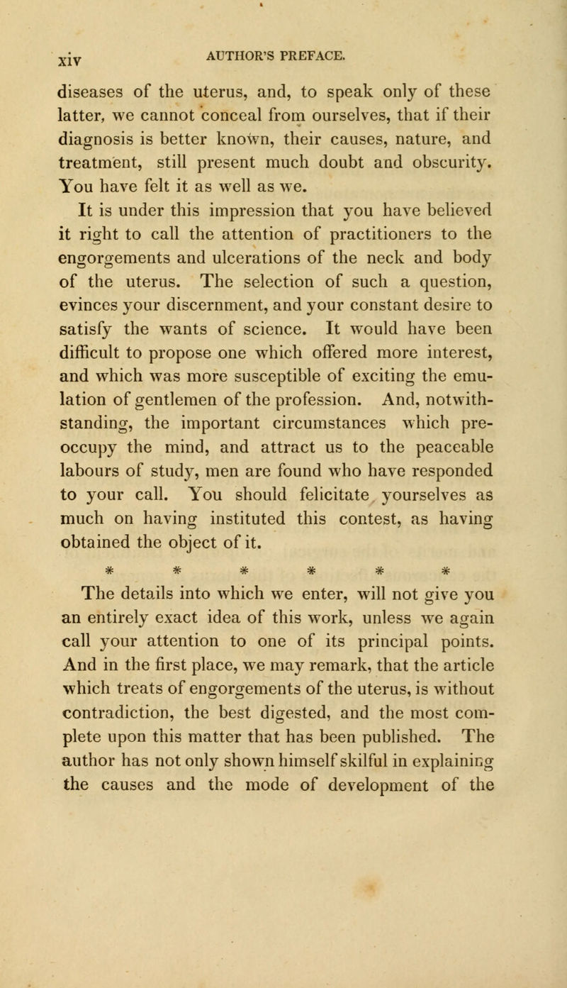diseases of the uterus, and, to speak only of these latter, we cannot conceal from ourselves, that if their diagnosis is better known, their causes, nature, and treatment, still present much doubt and obscurity. You have felt it as well as we. It is under this impression that you have believed it right to call the attention of practitioners to the engorgements and ulcerations of the neck and body of the uterus. The selection of such a question, evinces your discernment, and your constant desire to satisfy the wants of science. It would have been difficult to propose one which offered more interest, and which was more susceptible of exciting the emu- lation of gentlemen of the profession. And, notwith- standing, the important circumstances which pre- occupy the mind, and attract us to the peaceable labours of study, men are found who have responded to your call. You should felicitate yourselves as much on having instituted this contest, as having obtained the object of it. The details into which we enter, will not give you an entirely exact idea of this work, unless we again call your attention to one of its principal points. And in the first place, we may remark, that the article which treats of engorgements of the uterus, is without contradiction, the best digested, and the most com- plete upon this matter that has been published. The author has not only shown himself skilful in explaining the causes and the mode of development of the