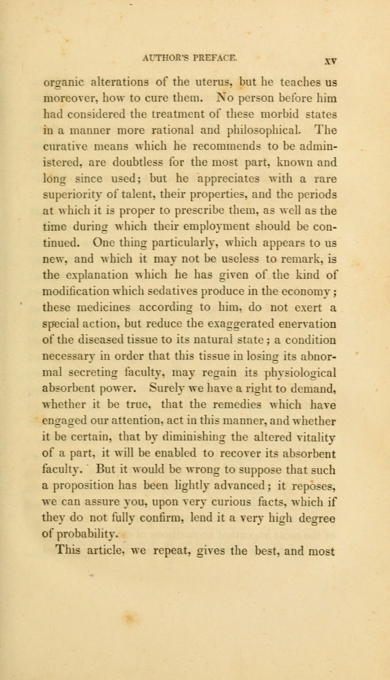 organic alterations of the uterus, but he teaches us moreover, how to cure them. Xo person before him had considered the treatment of these morbid states in a manner more rational and philosophical. The curative means which he recommends to be admin- istered, are doubtless for the most part, known and long since used; but he appreciates with a rare superiority of talent, their properties, and the periods at which it is proper to prescribe them, as well as the time during which their employment should be con- tinued. One thing particularly, which appears to us new. and which it may not be useless to remark, is the explanation vshich he has given of the kind of modification which sedatives produce in the economy ; these medicines according to him. do not exert a special action, but reduce the exaggerated enervation of the diseased tissue to its natural state; a condition necessarv in order that this tissue in losing its abnor- Dial secreting faculty, may regain its physiological absorbent power. Surely we have a right to demand, whether it be true, that the remedies which have engaged our attention, act in this manner, and whether it be certain, that bv diminishing the altered vitality of a part, it will be enabled to recover its absorbent faculty. But it would be wrong to suppose that such a proposition has been lightly advanced; it reposes, we can assure you, upon very curious facts, which if they do not fully confirm, lend it a very high degree of probability. This article, we repeat, gives the best, and most