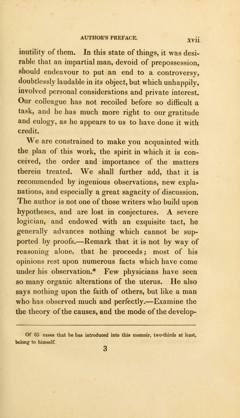 inutility of them. In this state of things, it was desi- rable that an impartial man, devoid of prepossession, should endeavour to put an end to a controversy, doubtlessly laudable in its object, but which unhappily, involved personal considerations and private interest. Our colleague has not recoiled before so difficult a task, and he has much more right to our gratitude and eulogy, as he appears to us to have done it with credit. We are constrained to make you acquainted with the plan of this work, the spirit in which it is con- ceived, the order and importance of the matters therein treated. We shall further add, that it is recommended by ingenious observations, new expla- nations, and especially a great sagacity of discussion. The author is not one of those writers who build upon hypotheses, and are lost in conjectures. A severe logician, and endowed with an exquisite tact, he generally advances nothing which cannot be sup- ported by proofs.—Remark that it is not by way of reasoning alone, that he proceeds; most of his opinions rest upon numerous facts which have come under his observation.* Few physicians have seen so many organic alterations of the uterus. He also says nothing upon the faith of others, but like a man who has observed much and perfectly.—Examine the the theory of the causes, and the mode of the develop- Of 65 cases that he has introduced into this memoir, two-thirds at least, belong to himself. 3