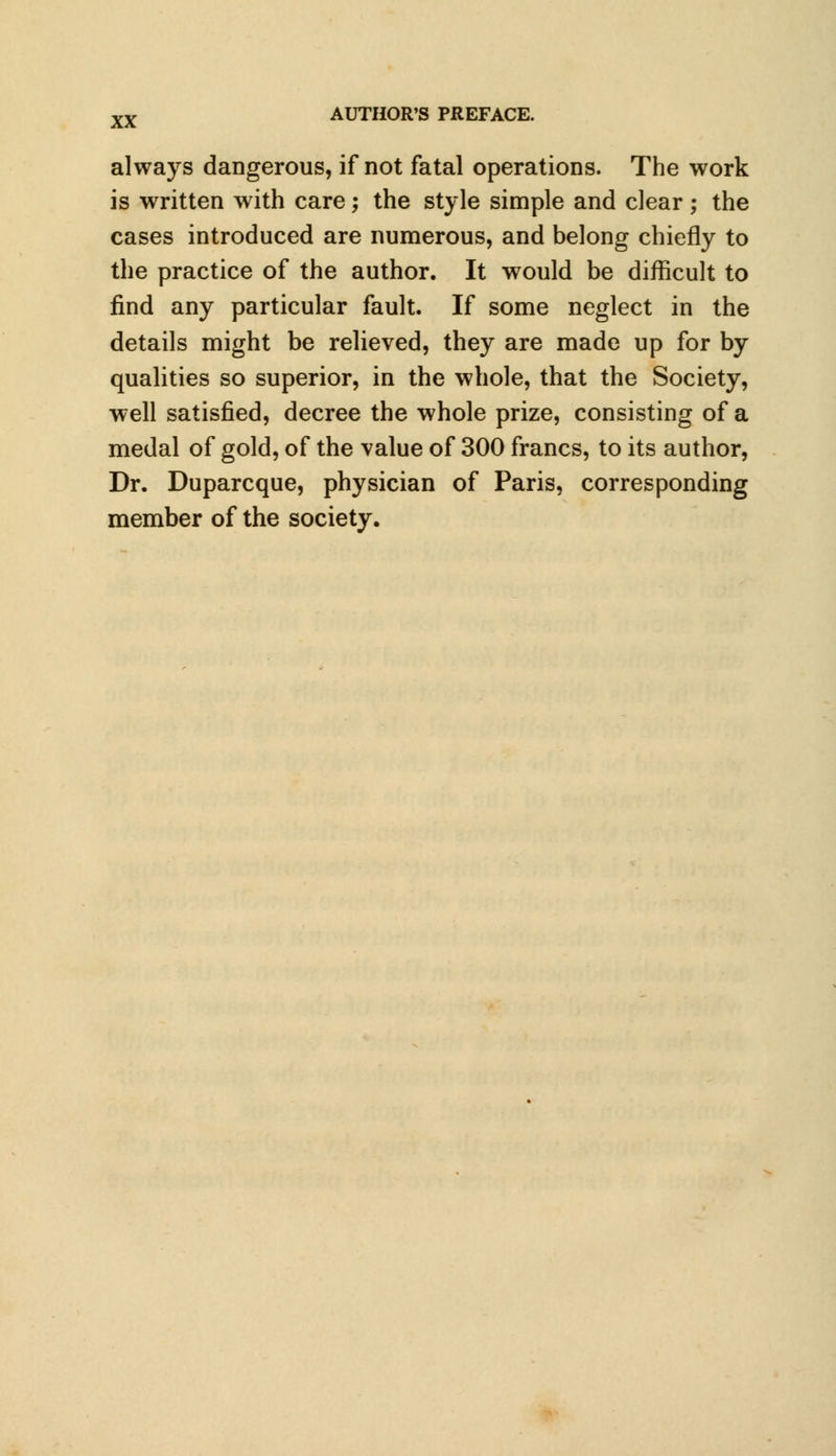 always dangerous, if not fatal operations. The work is written with care; the style simple and clear; the cases introduced are numerous, and belong chiefly to the practice of the author. It would be difficult to find any particular fault. If some neglect in the details might be relieved, they are made up for by qualities so superior, in the whole, that the Society, well satisfied, decree the whole prize, consisting of a medal of gold, of the value of 300 francs, to its author, Dr. Duparcque, physician of Paris, corresponding member of the society.